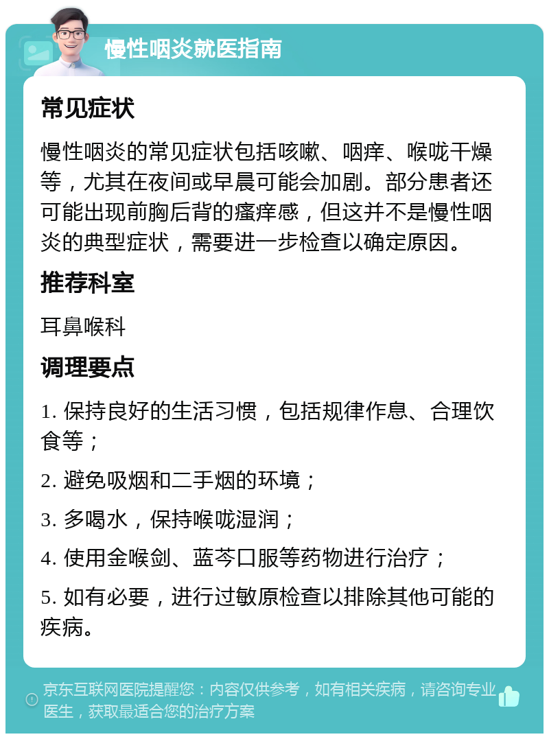 慢性咽炎就医指南 常见症状 慢性咽炎的常见症状包括咳嗽、咽痒、喉咙干燥等，尤其在夜间或早晨可能会加剧。部分患者还可能出现前胸后背的瘙痒感，但这并不是慢性咽炎的典型症状，需要进一步检查以确定原因。 推荐科室 耳鼻喉科 调理要点 1. 保持良好的生活习惯，包括规律作息、合理饮食等； 2. 避免吸烟和二手烟的环境； 3. 多喝水，保持喉咙湿润； 4. 使用金喉剑、蓝芩口服等药物进行治疗； 5. 如有必要，进行过敏原检查以排除其他可能的疾病。