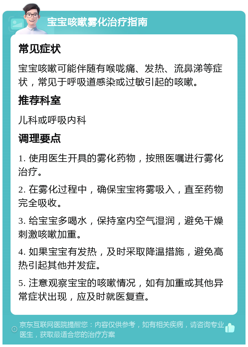 宝宝咳嗽雾化治疗指南 常见症状 宝宝咳嗽可能伴随有喉咙痛、发热、流鼻涕等症状，常见于呼吸道感染或过敏引起的咳嗽。 推荐科室 儿科或呼吸内科 调理要点 1. 使用医生开具的雾化药物，按照医嘱进行雾化治疗。 2. 在雾化过程中，确保宝宝将雾吸入，直至药物完全吸收。 3. 给宝宝多喝水，保持室内空气湿润，避免干燥刺激咳嗽加重。 4. 如果宝宝有发热，及时采取降温措施，避免高热引起其他并发症。 5. 注意观察宝宝的咳嗽情况，如有加重或其他异常症状出现，应及时就医复查。