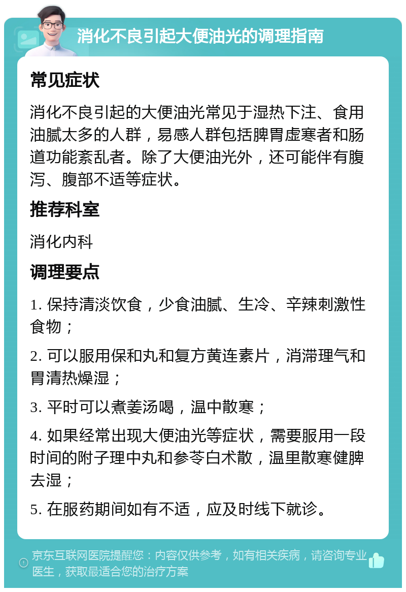 消化不良引起大便油光的调理指南 常见症状 消化不良引起的大便油光常见于湿热下注、食用油腻太多的人群，易感人群包括脾胃虚寒者和肠道功能紊乱者。除了大便油光外，还可能伴有腹泻、腹部不适等症状。 推荐科室 消化内科 调理要点 1. 保持清淡饮食，少食油腻、生冷、辛辣刺激性食物； 2. 可以服用保和丸和复方黄连素片，消滞理气和胃清热燥湿； 3. 平时可以煮姜汤喝，温中散寒； 4. 如果经常出现大便油光等症状，需要服用一段时间的附子理中丸和参苓白术散，温里散寒健脾去湿； 5. 在服药期间如有不适，应及时线下就诊。