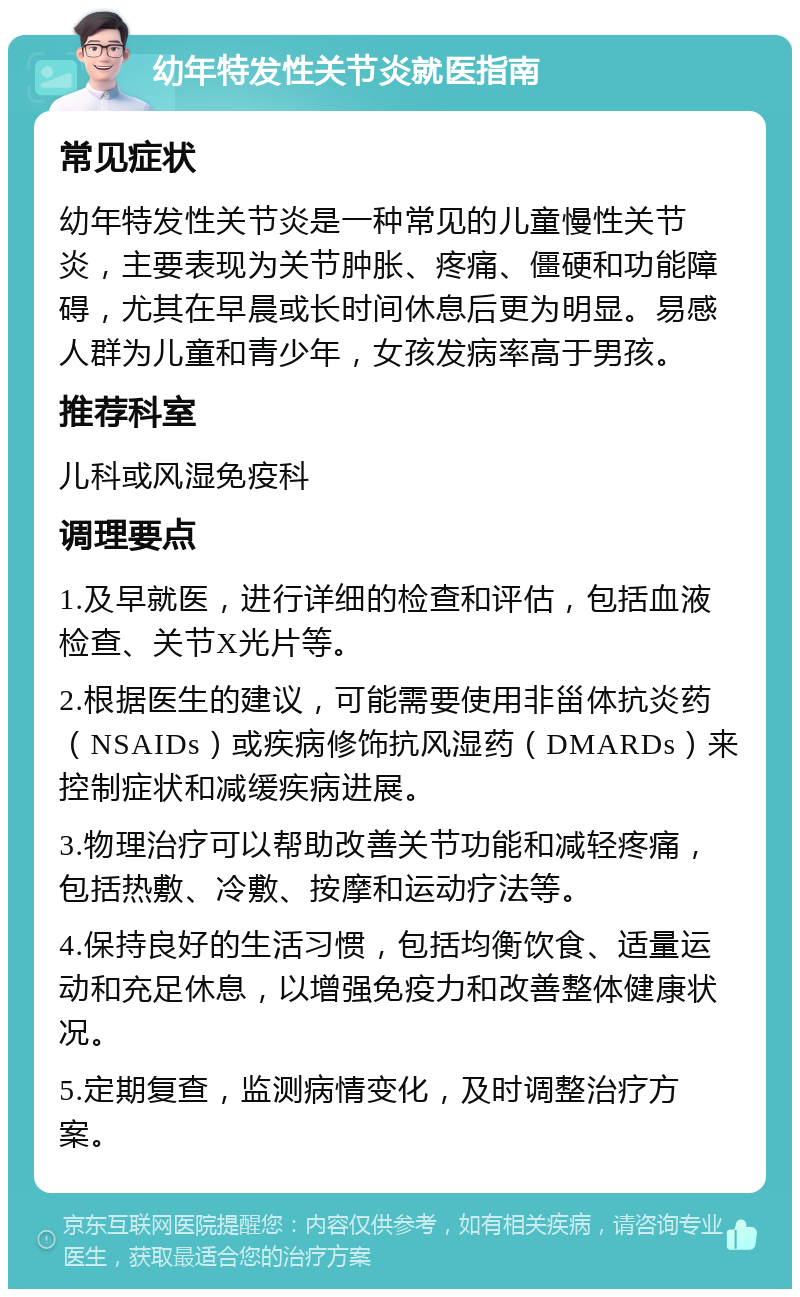 幼年特发性关节炎就医指南 常见症状 幼年特发性关节炎是一种常见的儿童慢性关节炎，主要表现为关节肿胀、疼痛、僵硬和功能障碍，尤其在早晨或长时间休息后更为明显。易感人群为儿童和青少年，女孩发病率高于男孩。 推荐科室 儿科或风湿免疫科 调理要点 1.及早就医，进行详细的检查和评估，包括血液检查、关节X光片等。 2.根据医生的建议，可能需要使用非甾体抗炎药（NSAIDs）或疾病修饰抗风湿药（DMARDs）来控制症状和减缓疾病进展。 3.物理治疗可以帮助改善关节功能和减轻疼痛，包括热敷、冷敷、按摩和运动疗法等。 4.保持良好的生活习惯，包括均衡饮食、适量运动和充足休息，以增强免疫力和改善整体健康状况。 5.定期复查，监测病情变化，及时调整治疗方案。