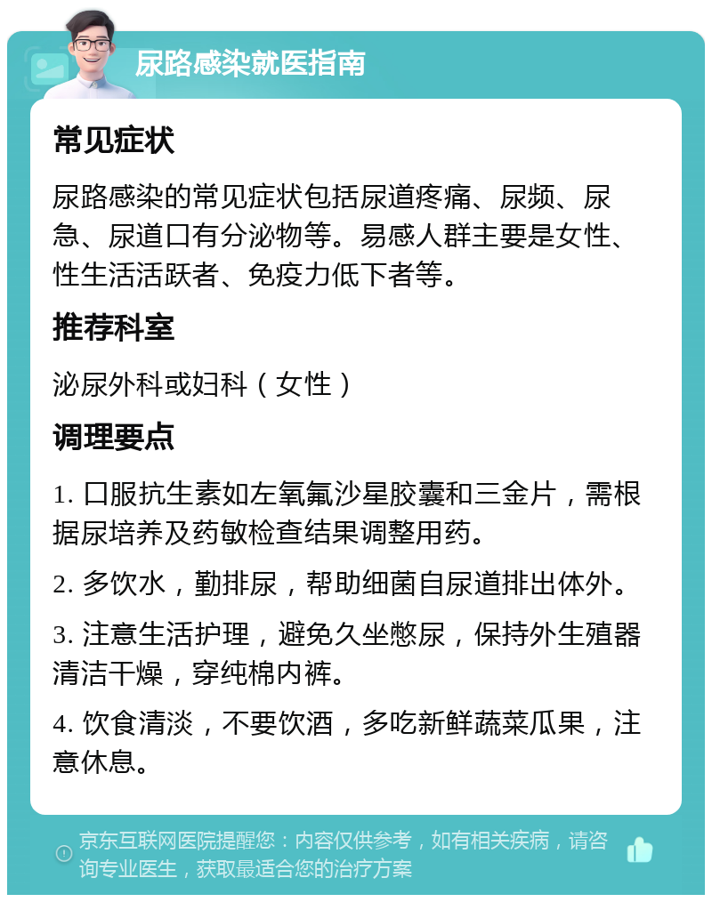 尿路感染就医指南 常见症状 尿路感染的常见症状包括尿道疼痛、尿频、尿急、尿道口有分泌物等。易感人群主要是女性、性生活活跃者、免疫力低下者等。 推荐科室 泌尿外科或妇科（女性） 调理要点 1. 口服抗生素如左氧氟沙星胶囊和三金片，需根据尿培养及药敏检查结果调整用药。 2. 多饮水，勤排尿，帮助细菌自尿道排出体外。 3. 注意生活护理，避免久坐憋尿，保持外生殖器清洁干燥，穿纯棉内裤。 4. 饮食清淡，不要饮酒，多吃新鲜蔬菜瓜果，注意休息。