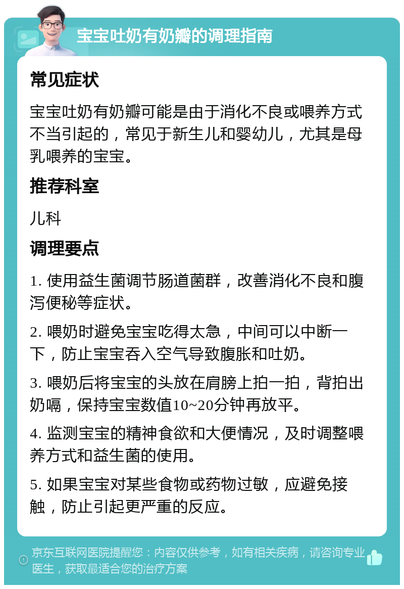 宝宝吐奶有奶瓣的调理指南 常见症状 宝宝吐奶有奶瓣可能是由于消化不良或喂养方式不当引起的，常见于新生儿和婴幼儿，尤其是母乳喂养的宝宝。 推荐科室 儿科 调理要点 1. 使用益生菌调节肠道菌群，改善消化不良和腹泻便秘等症状。 2. 喂奶时避免宝宝吃得太急，中间可以中断一下，防止宝宝吞入空气导致腹胀和吐奶。 3. 喂奶后将宝宝的头放在肩膀上拍一拍，背拍出奶嗝，保持宝宝数值10~20分钟再放平。 4. 监测宝宝的精神食欲和大便情况，及时调整喂养方式和益生菌的使用。 5. 如果宝宝对某些食物或药物过敏，应避免接触，防止引起更严重的反应。