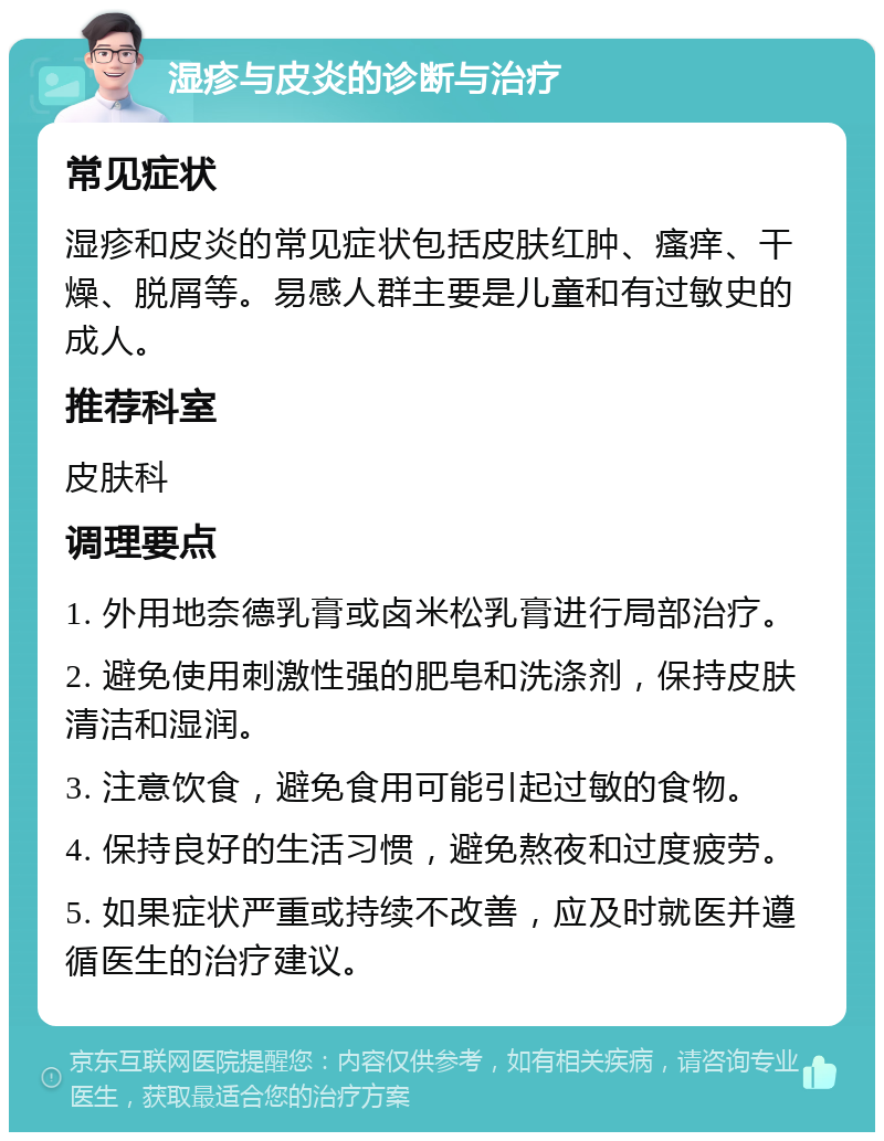 湿疹与皮炎的诊断与治疗 常见症状 湿疹和皮炎的常见症状包括皮肤红肿、瘙痒、干燥、脱屑等。易感人群主要是儿童和有过敏史的成人。 推荐科室 皮肤科 调理要点 1. 外用地奈德乳膏或卤米松乳膏进行局部治疗。 2. 避免使用刺激性强的肥皂和洗涤剂，保持皮肤清洁和湿润。 3. 注意饮食，避免食用可能引起过敏的食物。 4. 保持良好的生活习惯，避免熬夜和过度疲劳。 5. 如果症状严重或持续不改善，应及时就医并遵循医生的治疗建议。