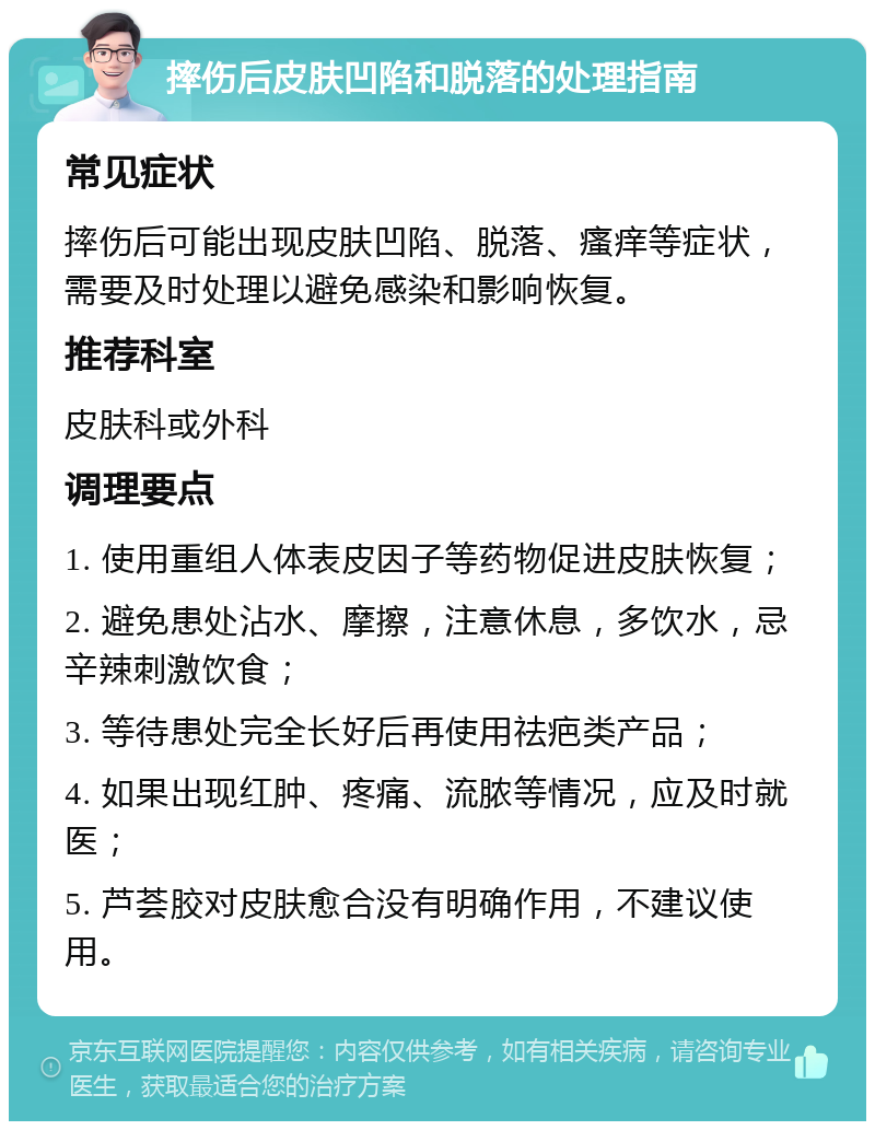 摔伤后皮肤凹陷和脱落的处理指南 常见症状 摔伤后可能出现皮肤凹陷、脱落、瘙痒等症状，需要及时处理以避免感染和影响恢复。 推荐科室 皮肤科或外科 调理要点 1. 使用重组人体表皮因子等药物促进皮肤恢复； 2. 避免患处沾水、摩擦，注意休息，多饮水，忌辛辣刺激饮食； 3. 等待患处完全长好后再使用祛疤类产品； 4. 如果出现红肿、疼痛、流脓等情况，应及时就医； 5. 芦荟胶对皮肤愈合没有明确作用，不建议使用。