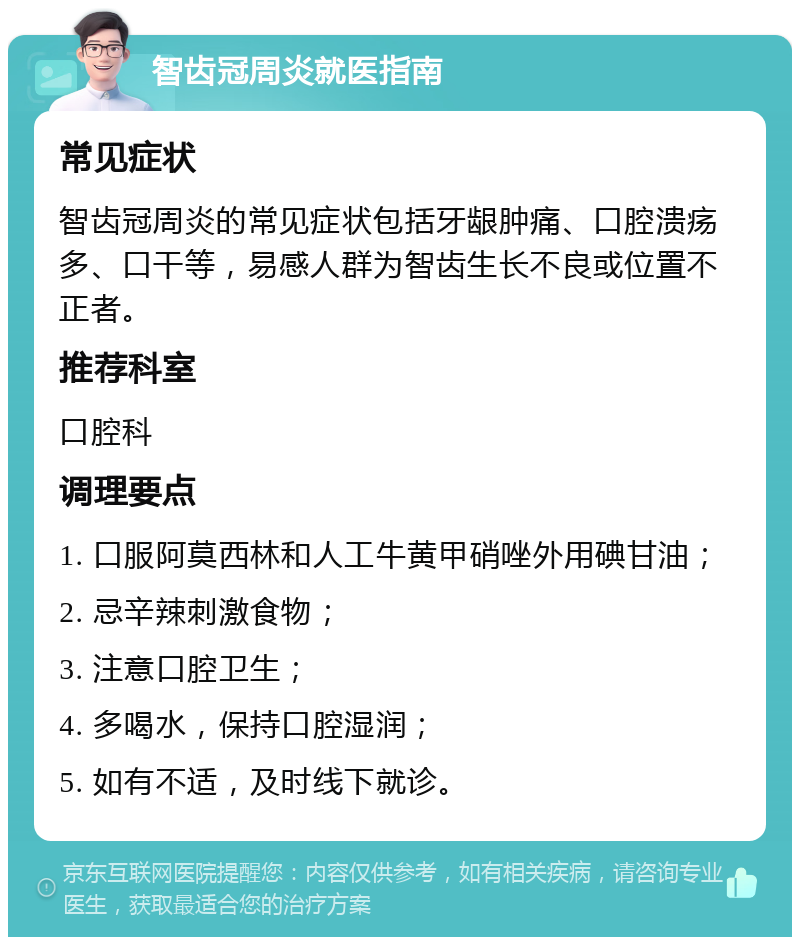 智齿冠周炎就医指南 常见症状 智齿冠周炎的常见症状包括牙龈肿痛、口腔溃疡多、口干等，易感人群为智齿生长不良或位置不正者。 推荐科室 口腔科 调理要点 1. 口服阿莫西林和人工牛黄甲硝唑外用碘甘油； 2. 忌辛辣刺激食物； 3. 注意口腔卫生； 4. 多喝水，保持口腔湿润； 5. 如有不适，及时线下就诊。