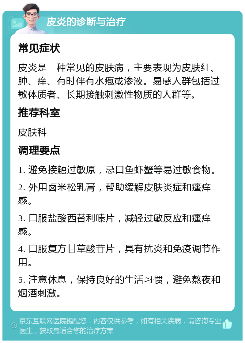 皮炎的诊断与治疗 常见症状 皮炎是一种常见的皮肤病，主要表现为皮肤红、肿、痒、有时伴有水疱或渗液。易感人群包括过敏体质者、长期接触刺激性物质的人群等。 推荐科室 皮肤科 调理要点 1. 避免接触过敏原，忌口鱼虾蟹等易过敏食物。 2. 外用卤米松乳膏，帮助缓解皮肤炎症和瘙痒感。 3. 口服盐酸西替利嗪片，减轻过敏反应和瘙痒感。 4. 口服复方甘草酸苷片，具有抗炎和免疫调节作用。 5. 注意休息，保持良好的生活习惯，避免熬夜和烟酒刺激。