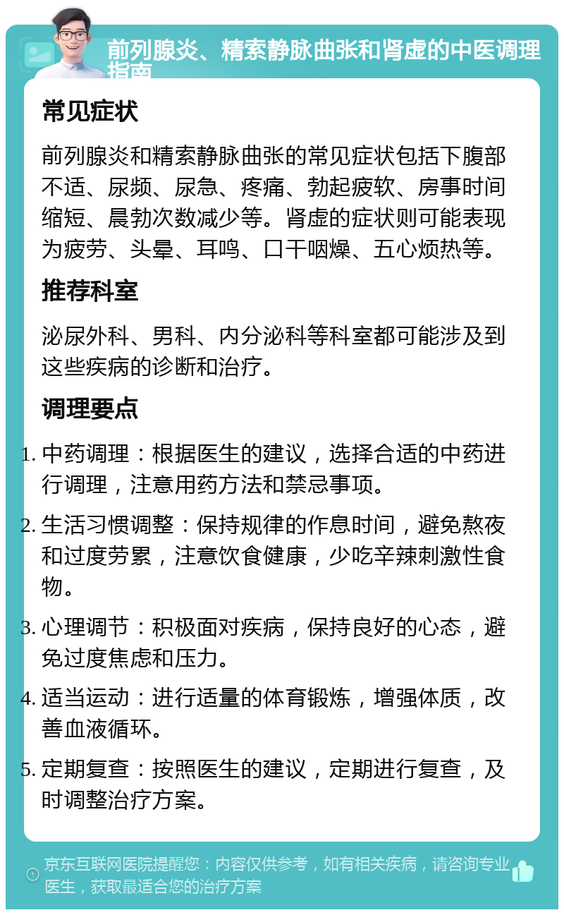 前列腺炎、精索静脉曲张和肾虚的中医调理指南 常见症状 前列腺炎和精索静脉曲张的常见症状包括下腹部不适、尿频、尿急、疼痛、勃起疲软、房事时间缩短、晨勃次数减少等。肾虚的症状则可能表现为疲劳、头晕、耳鸣、口干咽燥、五心烦热等。 推荐科室 泌尿外科、男科、内分泌科等科室都可能涉及到这些疾病的诊断和治疗。 调理要点 中药调理：根据医生的建议，选择合适的中药进行调理，注意用药方法和禁忌事项。 生活习惯调整：保持规律的作息时间，避免熬夜和过度劳累，注意饮食健康，少吃辛辣刺激性食物。 心理调节：积极面对疾病，保持良好的心态，避免过度焦虑和压力。 适当运动：进行适量的体育锻炼，增强体质，改善血液循环。 定期复查：按照医生的建议，定期进行复查，及时调整治疗方案。