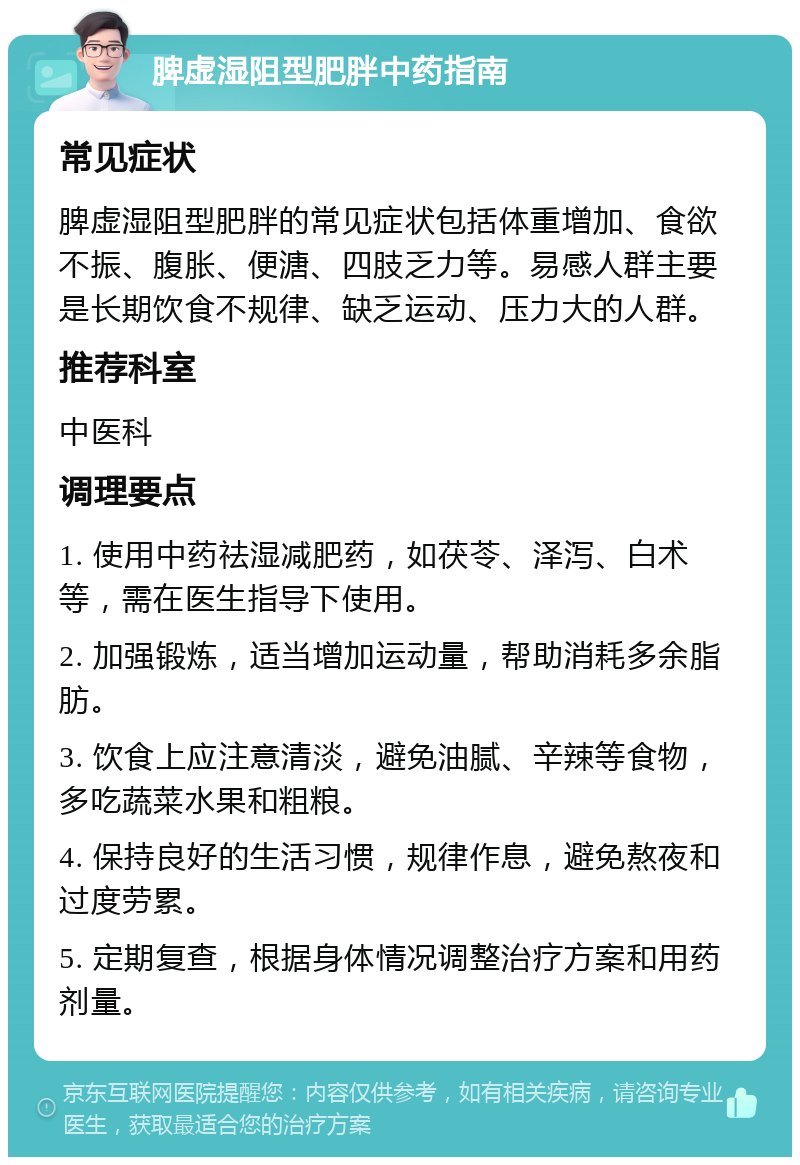 脾虚湿阻型肥胖中药指南 常见症状 脾虚湿阻型肥胖的常见症状包括体重增加、食欲不振、腹胀、便溏、四肢乏力等。易感人群主要是长期饮食不规律、缺乏运动、压力大的人群。 推荐科室 中医科 调理要点 1. 使用中药祛湿减肥药，如茯苓、泽泻、白术等，需在医生指导下使用。 2. 加强锻炼，适当增加运动量，帮助消耗多余脂肪。 3. 饮食上应注意清淡，避免油腻、辛辣等食物，多吃蔬菜水果和粗粮。 4. 保持良好的生活习惯，规律作息，避免熬夜和过度劳累。 5. 定期复查，根据身体情况调整治疗方案和用药剂量。