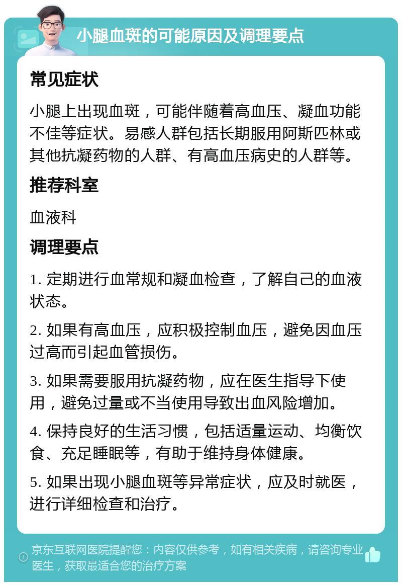 小腿血斑的可能原因及调理要点 常见症状 小腿上出现血斑，可能伴随着高血压、凝血功能不佳等症状。易感人群包括长期服用阿斯匹林或其他抗凝药物的人群、有高血压病史的人群等。 推荐科室 血液科 调理要点 1. 定期进行血常规和凝血检查，了解自己的血液状态。 2. 如果有高血压，应积极控制血压，避免因血压过高而引起血管损伤。 3. 如果需要服用抗凝药物，应在医生指导下使用，避免过量或不当使用导致出血风险增加。 4. 保持良好的生活习惯，包括适量运动、均衡饮食、充足睡眠等，有助于维持身体健康。 5. 如果出现小腿血斑等异常症状，应及时就医，进行详细检查和治疗。