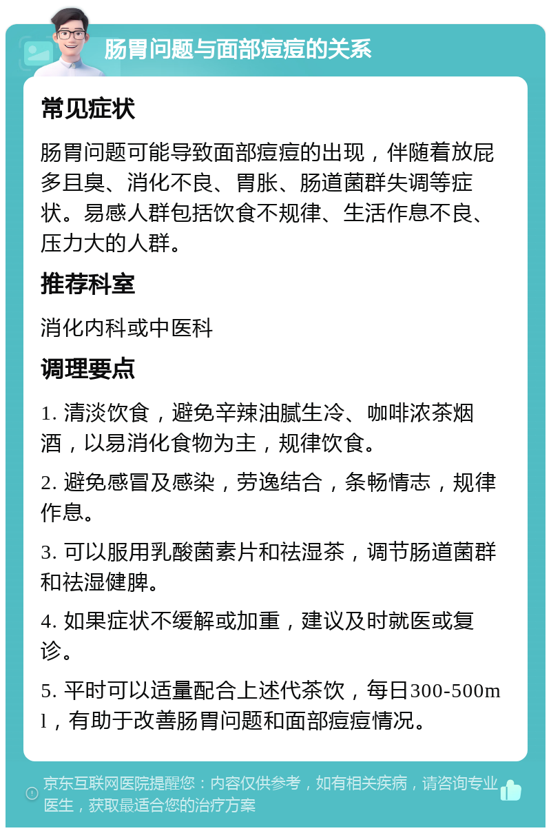 肠胃问题与面部痘痘的关系 常见症状 肠胃问题可能导致面部痘痘的出现，伴随着放屁多且臭、消化不良、胃胀、肠道菌群失调等症状。易感人群包括饮食不规律、生活作息不良、压力大的人群。 推荐科室 消化内科或中医科 调理要点 1. 清淡饮食，避免辛辣油腻生冷、咖啡浓茶烟酒，以易消化食物为主，规律饮食。 2. 避免感冒及感染，劳逸结合，条畅情志，规律作息。 3. 可以服用乳酸菌素片和祛湿茶，调节肠道菌群和祛湿健脾。 4. 如果症状不缓解或加重，建议及时就医或复诊。 5. 平时可以适量配合上述代茶饮，每日300-500ml，有助于改善肠胃问题和面部痘痘情况。