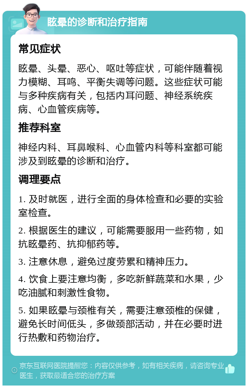 眩晕的诊断和治疗指南 常见症状 眩晕、头晕、恶心、呕吐等症状，可能伴随着视力模糊、耳鸣、平衡失调等问题。这些症状可能与多种疾病有关，包括内耳问题、神经系统疾病、心血管疾病等。 推荐科室 神经内科、耳鼻喉科、心血管内科等科室都可能涉及到眩晕的诊断和治疗。 调理要点 1. 及时就医，进行全面的身体检查和必要的实验室检查。 2. 根据医生的建议，可能需要服用一些药物，如抗眩晕药、抗抑郁药等。 3. 注意休息，避免过度劳累和精神压力。 4. 饮食上要注意均衡，多吃新鲜蔬菜和水果，少吃油腻和刺激性食物。 5. 如果眩晕与颈椎有关，需要注意颈椎的保健，避免长时间低头，多做颈部活动，并在必要时进行热敷和药物治疗。