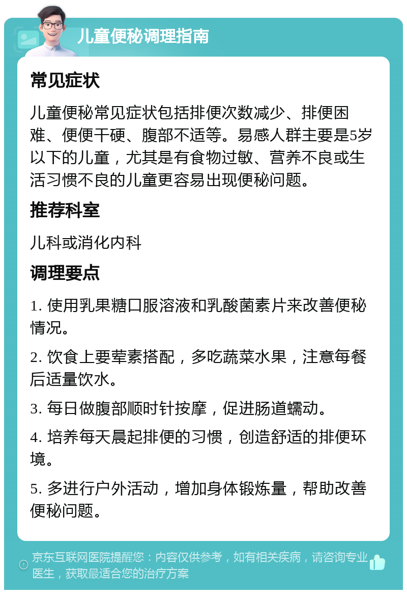 儿童便秘调理指南 常见症状 儿童便秘常见症状包括排便次数减少、排便困难、便便干硬、腹部不适等。易感人群主要是5岁以下的儿童，尤其是有食物过敏、营养不良或生活习惯不良的儿童更容易出现便秘问题。 推荐科室 儿科或消化内科 调理要点 1. 使用乳果糖口服溶液和乳酸菌素片来改善便秘情况。 2. 饮食上要荤素搭配，多吃蔬菜水果，注意每餐后适量饮水。 3. 每日做腹部顺时针按摩，促进肠道蠕动。 4. 培养每天晨起排便的习惯，创造舒适的排便环境。 5. 多进行户外活动，增加身体锻炼量，帮助改善便秘问题。