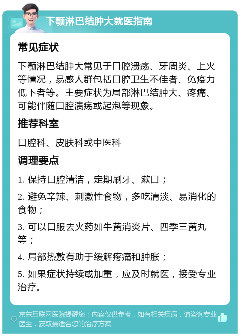 下颚淋巴结肿大就医指南 常见症状 下颚淋巴结肿大常见于口腔溃疡、牙周炎、上火等情况，易感人群包括口腔卫生不佳者、免疫力低下者等。主要症状为局部淋巴结肿大、疼痛、可能伴随口腔溃疡或起泡等现象。 推荐科室 口腔科、皮肤科或中医科 调理要点 1. 保持口腔清洁，定期刷牙、漱口； 2. 避免辛辣、刺激性食物，多吃清淡、易消化的食物； 3. 可以口服去火药如牛黄消炎片、四季三黄丸等； 4. 局部热敷有助于缓解疼痛和肿胀； 5. 如果症状持续或加重，应及时就医，接受专业治疗。