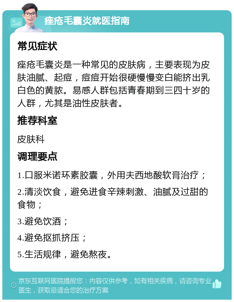 痤疮毛囊炎就医指南 常见症状 痤疮毛囊炎是一种常见的皮肤病，主要表现为皮肤油腻、起痘，痘痘开始很硬慢慢变白能挤出乳白色的黄脓。易感人群包括青春期到三四十岁的人群，尤其是油性皮肤者。 推荐科室 皮肤科 调理要点 1.口服米诺环素胶囊，外用夫西地酸软膏治疗； 2.清淡饮食，避免进食辛辣刺激、油腻及过甜的食物； 3.避免饮酒； 4.避免抠抓挤压； 5.生活规律，避免熬夜。