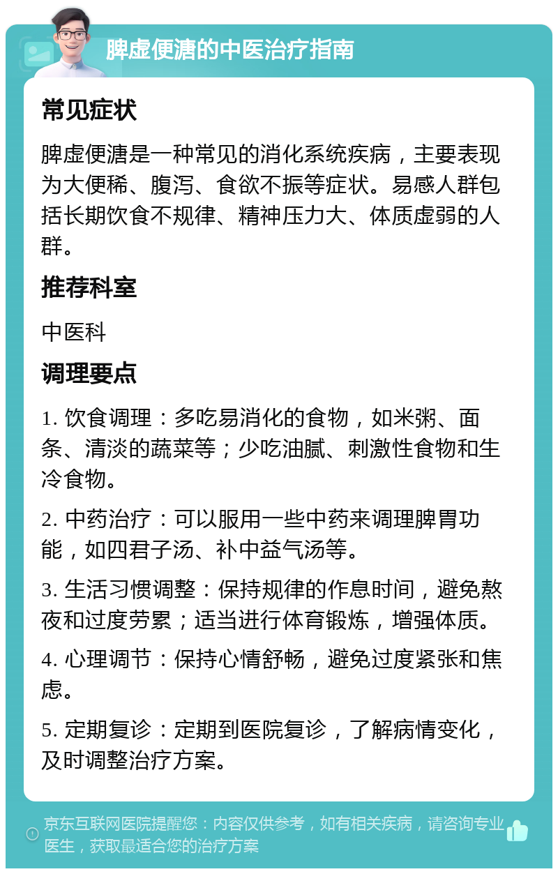 脾虚便溏的中医治疗指南 常见症状 脾虚便溏是一种常见的消化系统疾病，主要表现为大便稀、腹泻、食欲不振等症状。易感人群包括长期饮食不规律、精神压力大、体质虚弱的人群。 推荐科室 中医科 调理要点 1. 饮食调理：多吃易消化的食物，如米粥、面条、清淡的蔬菜等；少吃油腻、刺激性食物和生冷食物。 2. 中药治疗：可以服用一些中药来调理脾胃功能，如四君子汤、补中益气汤等。 3. 生活习惯调整：保持规律的作息时间，避免熬夜和过度劳累；适当进行体育锻炼，增强体质。 4. 心理调节：保持心情舒畅，避免过度紧张和焦虑。 5. 定期复诊：定期到医院复诊，了解病情变化，及时调整治疗方案。