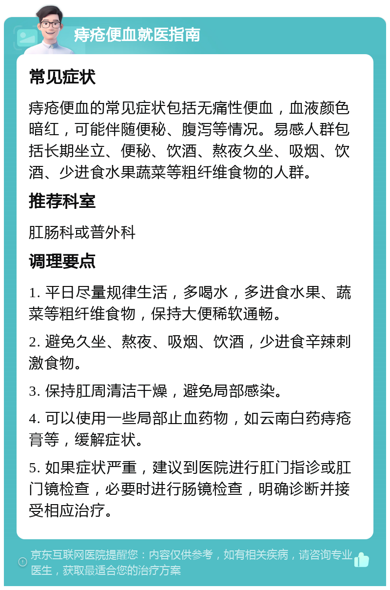 痔疮便血就医指南 常见症状 痔疮便血的常见症状包括无痛性便血，血液颜色暗红，可能伴随便秘、腹泻等情况。易感人群包括长期坐立、便秘、饮酒、熬夜久坐、吸烟、饮酒、少进食水果蔬菜等粗纤维食物的人群。 推荐科室 肛肠科或普外科 调理要点 1. 平日尽量规律生活，多喝水，多进食水果、蔬菜等粗纤维食物，保持大便稀软通畅。 2. 避免久坐、熬夜、吸烟、饮酒，少进食辛辣刺激食物。 3. 保持肛周清洁干燥，避免局部感染。 4. 可以使用一些局部止血药物，如云南白药痔疮膏等，缓解症状。 5. 如果症状严重，建议到医院进行肛门指诊或肛门镜检查，必要时进行肠镜检查，明确诊断并接受相应治疗。