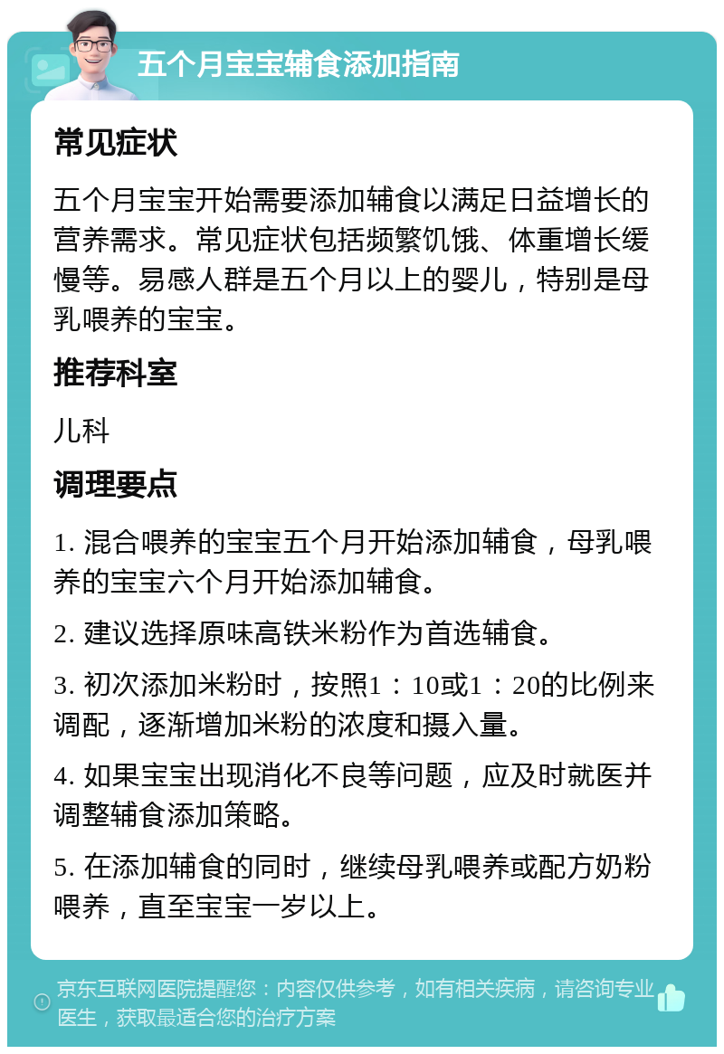 五个月宝宝辅食添加指南 常见症状 五个月宝宝开始需要添加辅食以满足日益增长的营养需求。常见症状包括频繁饥饿、体重增长缓慢等。易感人群是五个月以上的婴儿，特别是母乳喂养的宝宝。 推荐科室 儿科 调理要点 1. 混合喂养的宝宝五个月开始添加辅食，母乳喂养的宝宝六个月开始添加辅食。 2. 建议选择原味高铁米粉作为首选辅食。 3. 初次添加米粉时，按照1：10或1：20的比例来调配，逐渐增加米粉的浓度和摄入量。 4. 如果宝宝出现消化不良等问题，应及时就医并调整辅食添加策略。 5. 在添加辅食的同时，继续母乳喂养或配方奶粉喂养，直至宝宝一岁以上。