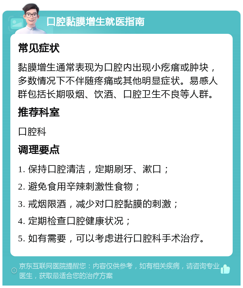 口腔黏膜增生就医指南 常见症状 黏膜增生通常表现为口腔内出现小疙瘩或肿块，多数情况下不伴随疼痛或其他明显症状。易感人群包括长期吸烟、饮酒、口腔卫生不良等人群。 推荐科室 口腔科 调理要点 1. 保持口腔清洁，定期刷牙、漱口； 2. 避免食用辛辣刺激性食物； 3. 戒烟限酒，减少对口腔黏膜的刺激； 4. 定期检查口腔健康状况； 5. 如有需要，可以考虑进行口腔科手术治疗。