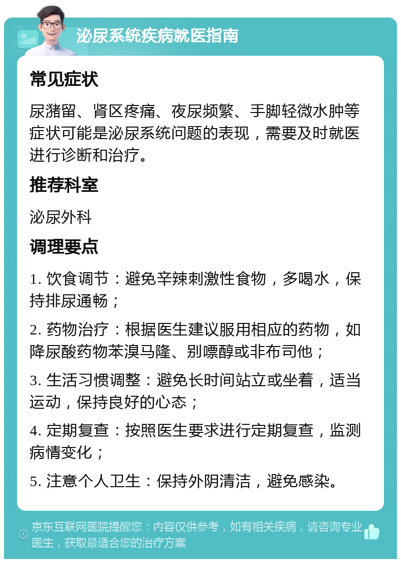 泌尿系统疾病就医指南 常见症状 尿潴留、肾区疼痛、夜尿频繁、手脚轻微水肿等症状可能是泌尿系统问题的表现，需要及时就医进行诊断和治疗。 推荐科室 泌尿外科 调理要点 1. 饮食调节：避免辛辣刺激性食物，多喝水，保持排尿通畅； 2. 药物治疗：根据医生建议服用相应的药物，如降尿酸药物苯溴马隆、别嘌醇或非布司他； 3. 生活习惯调整：避免长时间站立或坐着，适当运动，保持良好的心态； 4. 定期复查：按照医生要求进行定期复查，监测病情变化； 5. 注意个人卫生：保持外阴清洁，避免感染。