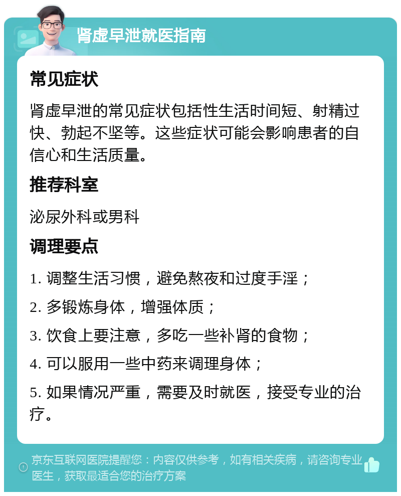 肾虚早泄就医指南 常见症状 肾虚早泄的常见症状包括性生活时间短、射精过快、勃起不坚等。这些症状可能会影响患者的自信心和生活质量。 推荐科室 泌尿外科或男科 调理要点 1. 调整生活习惯，避免熬夜和过度手淫； 2. 多锻炼身体，增强体质； 3. 饮食上要注意，多吃一些补肾的食物； 4. 可以服用一些中药来调理身体； 5. 如果情况严重，需要及时就医，接受专业的治疗。