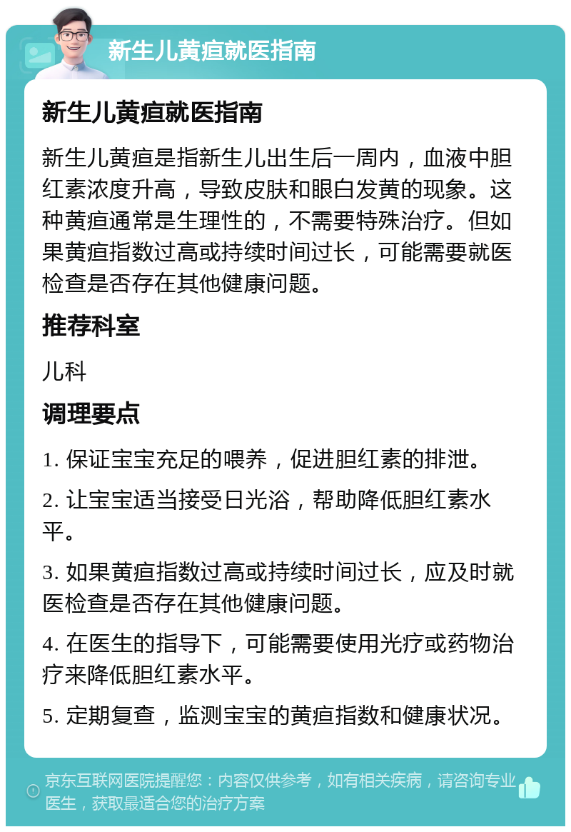 新生儿黄疸就医指南 新生儿黄疸就医指南 新生儿黄疸是指新生儿出生后一周内，血液中胆红素浓度升高，导致皮肤和眼白发黄的现象。这种黄疸通常是生理性的，不需要特殊治疗。但如果黄疸指数过高或持续时间过长，可能需要就医检查是否存在其他健康问题。 推荐科室 儿科 调理要点 1. 保证宝宝充足的喂养，促进胆红素的排泄。 2. 让宝宝适当接受日光浴，帮助降低胆红素水平。 3. 如果黄疸指数过高或持续时间过长，应及时就医检查是否存在其他健康问题。 4. 在医生的指导下，可能需要使用光疗或药物治疗来降低胆红素水平。 5. 定期复查，监测宝宝的黄疸指数和健康状况。