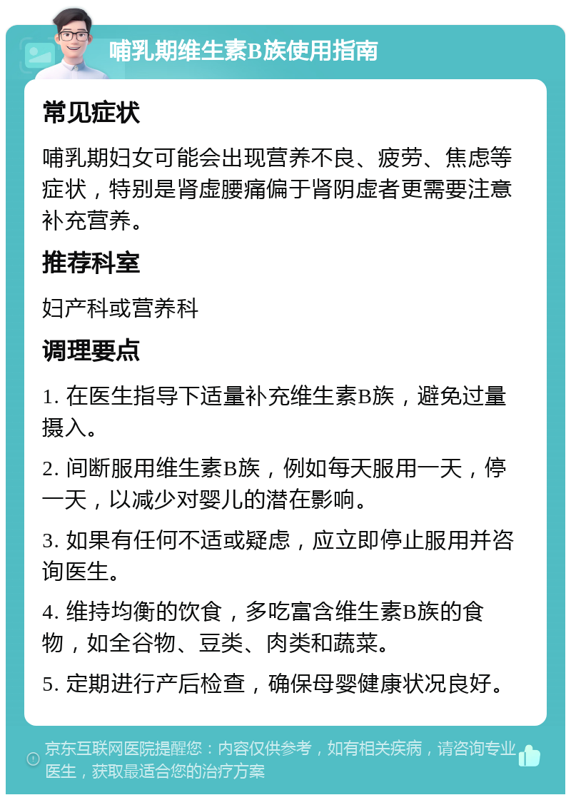 哺乳期维生素B族使用指南 常见症状 哺乳期妇女可能会出现营养不良、疲劳、焦虑等症状，特别是肾虚腰痛偏于肾阴虚者更需要注意补充营养。 推荐科室 妇产科或营养科 调理要点 1. 在医生指导下适量补充维生素B族，避免过量摄入。 2. 间断服用维生素B族，例如每天服用一天，停一天，以减少对婴儿的潜在影响。 3. 如果有任何不适或疑虑，应立即停止服用并咨询医生。 4. 维持均衡的饮食，多吃富含维生素B族的食物，如全谷物、豆类、肉类和蔬菜。 5. 定期进行产后检查，确保母婴健康状况良好。