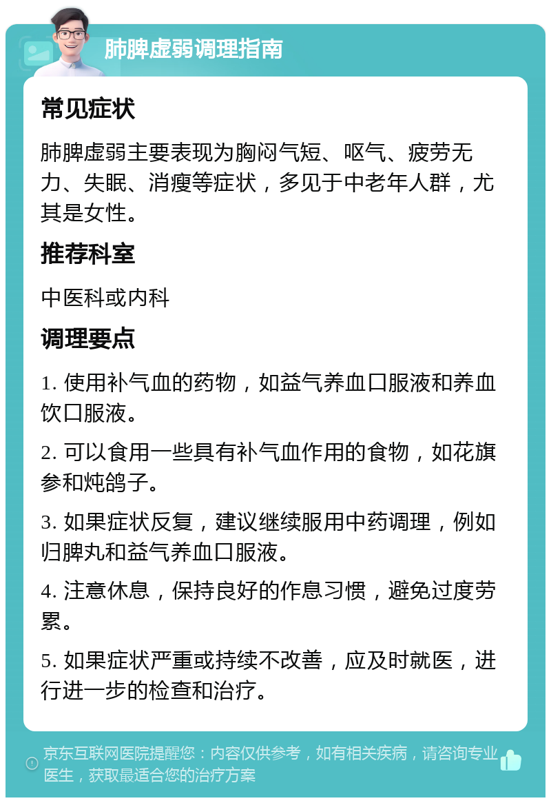 肺脾虚弱调理指南 常见症状 肺脾虚弱主要表现为胸闷气短、呕气、疲劳无力、失眠、消瘦等症状，多见于中老年人群，尤其是女性。 推荐科室 中医科或内科 调理要点 1. 使用补气血的药物，如益气养血口服液和养血饮口服液。 2. 可以食用一些具有补气血作用的食物，如花旗参和炖鸽子。 3. 如果症状反复，建议继续服用中药调理，例如归脾丸和益气养血口服液。 4. 注意休息，保持良好的作息习惯，避免过度劳累。 5. 如果症状严重或持续不改善，应及时就医，进行进一步的检查和治疗。