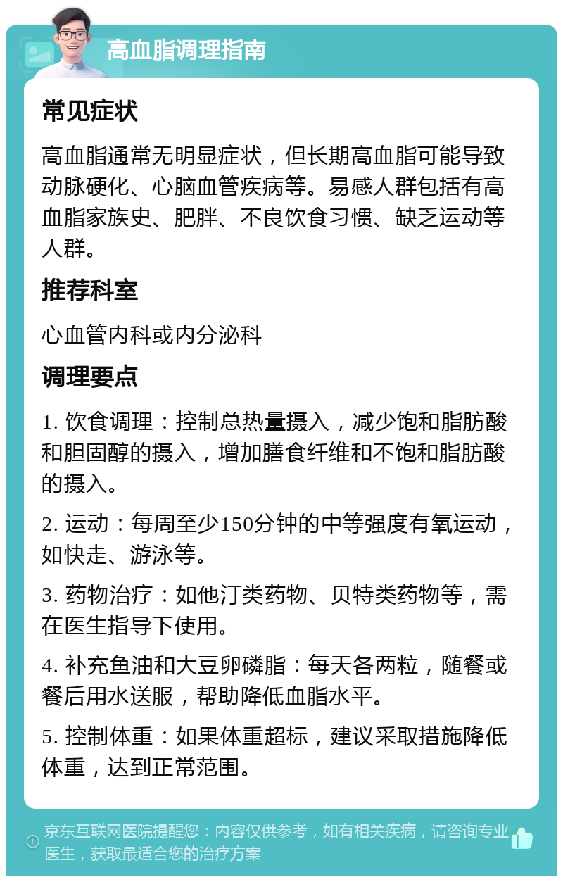 高血脂调理指南 常见症状 高血脂通常无明显症状，但长期高血脂可能导致动脉硬化、心脑血管疾病等。易感人群包括有高血脂家族史、肥胖、不良饮食习惯、缺乏运动等人群。 推荐科室 心血管内科或内分泌科 调理要点 1. 饮食调理：控制总热量摄入，减少饱和脂肪酸和胆固醇的摄入，增加膳食纤维和不饱和脂肪酸的摄入。 2. 运动：每周至少150分钟的中等强度有氧运动，如快走、游泳等。 3. 药物治疗：如他汀类药物、贝特类药物等，需在医生指导下使用。 4. 补充鱼油和大豆卵磷脂：每天各两粒，随餐或餐后用水送服，帮助降低血脂水平。 5. 控制体重：如果体重超标，建议采取措施降低体重，达到正常范围。