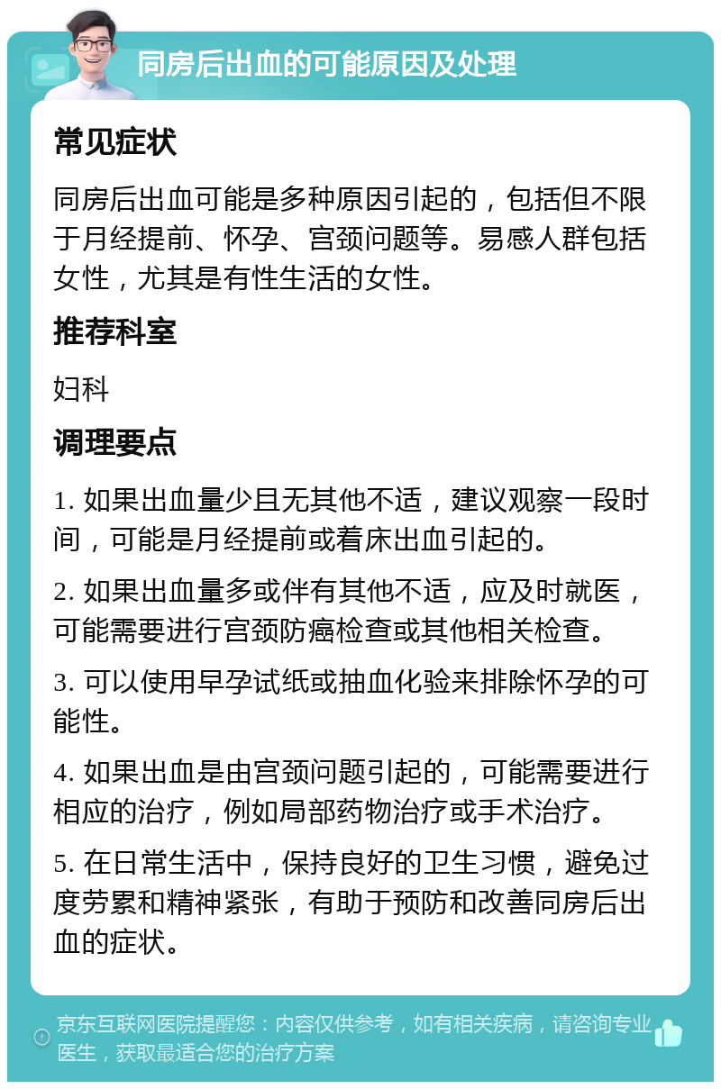 同房后出血的可能原因及处理 常见症状 同房后出血可能是多种原因引起的，包括但不限于月经提前、怀孕、宫颈问题等。易感人群包括女性，尤其是有性生活的女性。 推荐科室 妇科 调理要点 1. 如果出血量少且无其他不适，建议观察一段时间，可能是月经提前或着床出血引起的。 2. 如果出血量多或伴有其他不适，应及时就医，可能需要进行宫颈防癌检查或其他相关检查。 3. 可以使用早孕试纸或抽血化验来排除怀孕的可能性。 4. 如果出血是由宫颈问题引起的，可能需要进行相应的治疗，例如局部药物治疗或手术治疗。 5. 在日常生活中，保持良好的卫生习惯，避免过度劳累和精神紧张，有助于预防和改善同房后出血的症状。