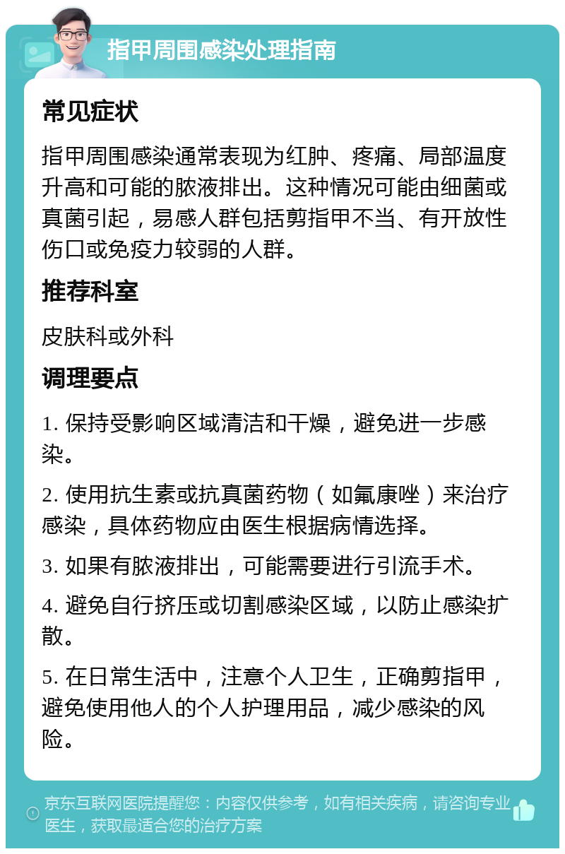 指甲周围感染处理指南 常见症状 指甲周围感染通常表现为红肿、疼痛、局部温度升高和可能的脓液排出。这种情况可能由细菌或真菌引起，易感人群包括剪指甲不当、有开放性伤口或免疫力较弱的人群。 推荐科室 皮肤科或外科 调理要点 1. 保持受影响区域清洁和干燥，避免进一步感染。 2. 使用抗生素或抗真菌药物（如氟康唑）来治疗感染，具体药物应由医生根据病情选择。 3. 如果有脓液排出，可能需要进行引流手术。 4. 避免自行挤压或切割感染区域，以防止感染扩散。 5. 在日常生活中，注意个人卫生，正确剪指甲，避免使用他人的个人护理用品，减少感染的风险。