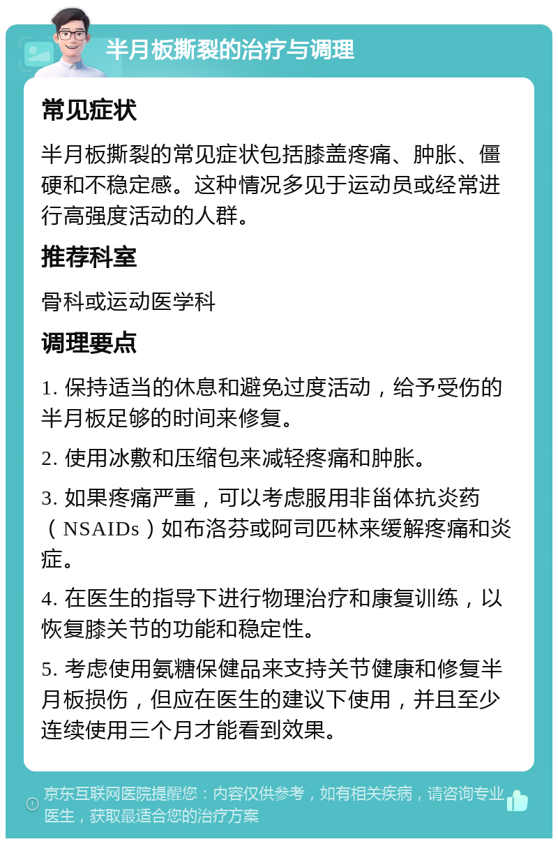 半月板撕裂的治疗与调理 常见症状 半月板撕裂的常见症状包括膝盖疼痛、肿胀、僵硬和不稳定感。这种情况多见于运动员或经常进行高强度活动的人群。 推荐科室 骨科或运动医学科 调理要点 1. 保持适当的休息和避免过度活动，给予受伤的半月板足够的时间来修复。 2. 使用冰敷和压缩包来减轻疼痛和肿胀。 3. 如果疼痛严重，可以考虑服用非甾体抗炎药（NSAIDs）如布洛芬或阿司匹林来缓解疼痛和炎症。 4. 在医生的指导下进行物理治疗和康复训练，以恢复膝关节的功能和稳定性。 5. 考虑使用氨糖保健品来支持关节健康和修复半月板损伤，但应在医生的建议下使用，并且至少连续使用三个月才能看到效果。