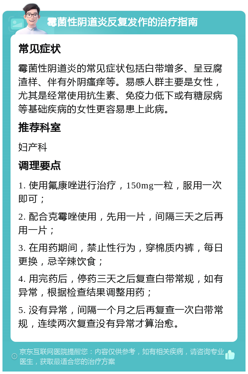 霉菌性阴道炎反复发作的治疗指南 常见症状 霉菌性阴道炎的常见症状包括白带增多、呈豆腐渣样、伴有外阴瘙痒等。易感人群主要是女性，尤其是经常使用抗生素、免疫力低下或有糖尿病等基础疾病的女性更容易患上此病。 推荐科室 妇产科 调理要点 1. 使用氟康唑进行治疗，150mg一粒，服用一次即可； 2. 配合克霉唑使用，先用一片，间隔三天之后再用一片； 3. 在用药期间，禁止性行为，穿棉质内裤，每日更换，忌辛辣饮食； 4. 用完药后，停药三天之后复查白带常规，如有异常，根据检查结果调整用药； 5. 没有异常，间隔一个月之后再复查一次白带常规，连续两次复查没有异常才算治愈。