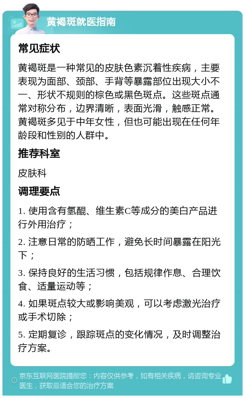 黄褐斑就医指南 常见症状 黄褐斑是一种常见的皮肤色素沉着性疾病，主要表现为面部、颈部、手背等暴露部位出现大小不一、形状不规则的棕色或黑色斑点。这些斑点通常对称分布，边界清晰，表面光滑，触感正常。黄褐斑多见于中年女性，但也可能出现在任何年龄段和性别的人群中。 推荐科室 皮肤科 调理要点 1. 使用含有氢醌、维生素C等成分的美白产品进行外用治疗； 2. 注意日常的防晒工作，避免长时间暴露在阳光下； 3. 保持良好的生活习惯，包括规律作息、合理饮食、适量运动等； 4. 如果斑点较大或影响美观，可以考虑激光治疗或手术切除； 5. 定期复诊，跟踪斑点的变化情况，及时调整治疗方案。