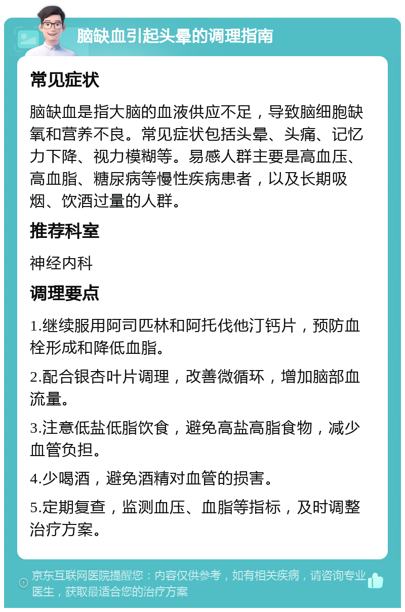 脑缺血引起头晕的调理指南 常见症状 脑缺血是指大脑的血液供应不足，导致脑细胞缺氧和营养不良。常见症状包括头晕、头痛、记忆力下降、视力模糊等。易感人群主要是高血压、高血脂、糖尿病等慢性疾病患者，以及长期吸烟、饮酒过量的人群。 推荐科室 神经内科 调理要点 1.继续服用阿司匹林和阿托伐他汀钙片，预防血栓形成和降低血脂。 2.配合银杏叶片调理，改善微循环，增加脑部血流量。 3.注意低盐低脂饮食，避免高盐高脂食物，减少血管负担。 4.少喝酒，避免酒精对血管的损害。 5.定期复查，监测血压、血脂等指标，及时调整治疗方案。