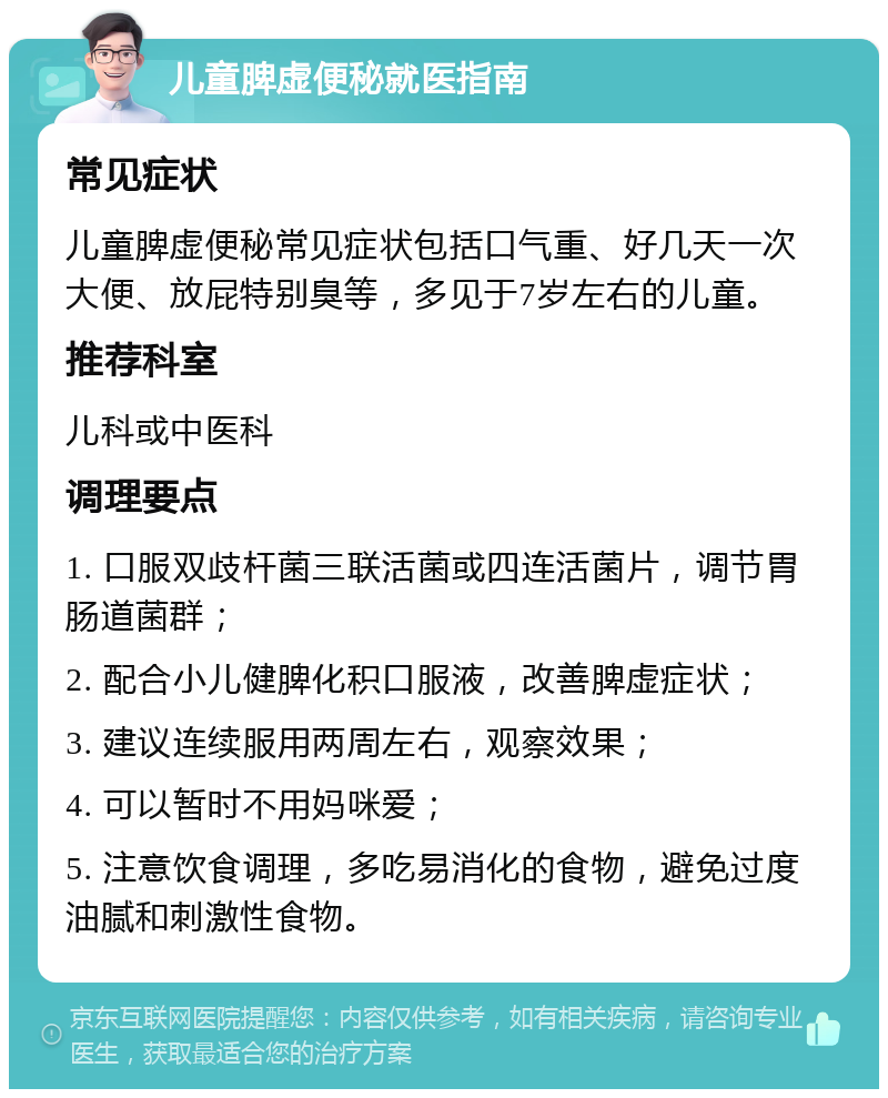 儿童脾虚便秘就医指南 常见症状 儿童脾虚便秘常见症状包括口气重、好几天一次大便、放屁特别臭等，多见于7岁左右的儿童。 推荐科室 儿科或中医科 调理要点 1. 口服双歧杆菌三联活菌或四连活菌片，调节胃肠道菌群； 2. 配合小儿健脾化积口服液，改善脾虚症状； 3. 建议连续服用两周左右，观察效果； 4. 可以暂时不用妈咪爱； 5. 注意饮食调理，多吃易消化的食物，避免过度油腻和刺激性食物。