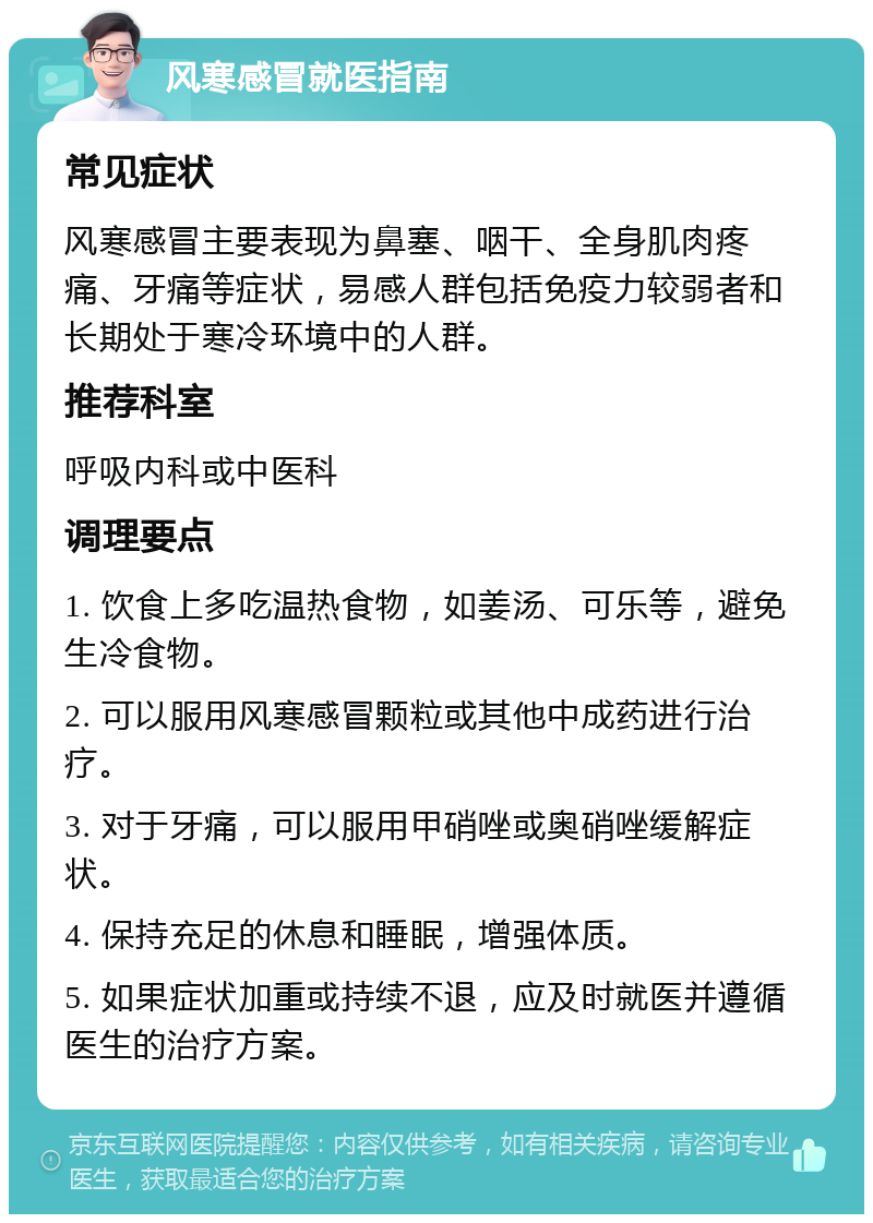 风寒感冒就医指南 常见症状 风寒感冒主要表现为鼻塞、咽干、全身肌肉疼痛、牙痛等症状，易感人群包括免疫力较弱者和长期处于寒冷环境中的人群。 推荐科室 呼吸内科或中医科 调理要点 1. 饮食上多吃温热食物，如姜汤、可乐等，避免生冷食物。 2. 可以服用风寒感冒颗粒或其他中成药进行治疗。 3. 对于牙痛，可以服用甲硝唑或奥硝唑缓解症状。 4. 保持充足的休息和睡眠，增强体质。 5. 如果症状加重或持续不退，应及时就医并遵循医生的治疗方案。