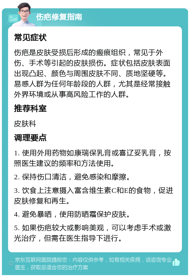 伤疤修复指南 常见症状 伤疤是皮肤受损后形成的瘢痕组织，常见于外伤、手术等引起的皮肤损伤。症状包括皮肤表面出现凸起、颜色与周围皮肤不同、质地坚硬等。易感人群为任何年龄段的人群，尤其是经常接触外界环境或从事高风险工作的人群。 推荐科室 皮肤科 调理要点 1. 使用外用药物如康瑞保乳膏或喜辽妥乳膏，按照医生建议的频率和方法使用。 2. 保持伤口清洁，避免感染和摩擦。 3. 饮食上注意摄入富含维生素C和E的食物，促进皮肤修复和再生。 4. 避免暴晒，使用防晒霜保护皮肤。 5. 如果伤疤较大或影响美观，可以考虑手术或激光治疗，但需在医生指导下进行。