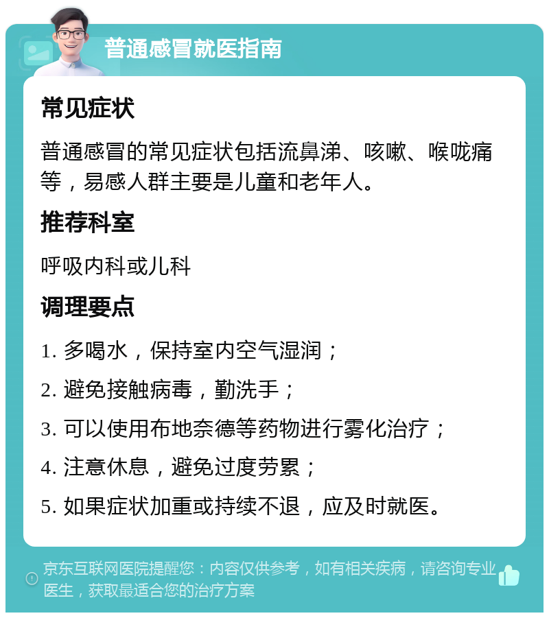 普通感冒就医指南 常见症状 普通感冒的常见症状包括流鼻涕、咳嗽、喉咙痛等，易感人群主要是儿童和老年人。 推荐科室 呼吸内科或儿科 调理要点 1. 多喝水，保持室内空气湿润； 2. 避免接触病毒，勤洗手； 3. 可以使用布地奈德等药物进行雾化治疗； 4. 注意休息，避免过度劳累； 5. 如果症状加重或持续不退，应及时就医。