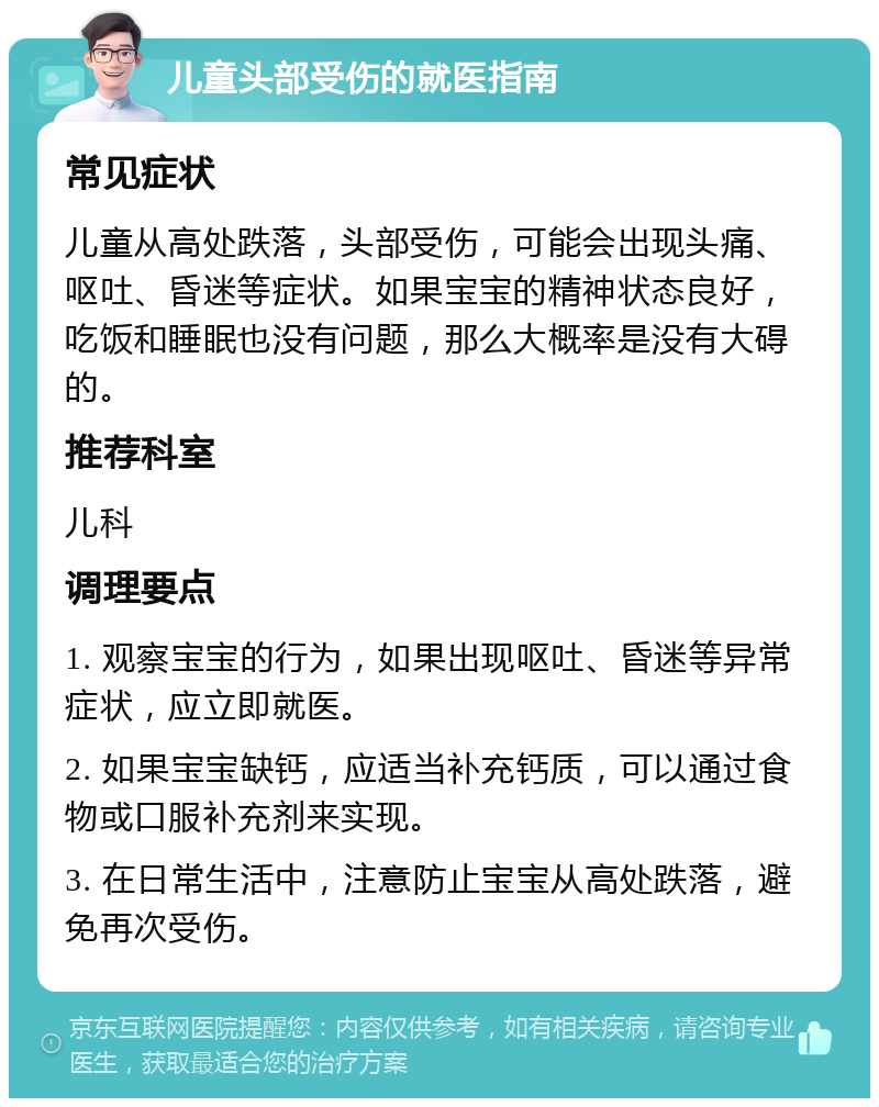 儿童头部受伤的就医指南 常见症状 儿童从高处跌落，头部受伤，可能会出现头痛、呕吐、昏迷等症状。如果宝宝的精神状态良好，吃饭和睡眠也没有问题，那么大概率是没有大碍的。 推荐科室 儿科 调理要点 1. 观察宝宝的行为，如果出现呕吐、昏迷等异常症状，应立即就医。 2. 如果宝宝缺钙，应适当补充钙质，可以通过食物或口服补充剂来实现。 3. 在日常生活中，注意防止宝宝从高处跌落，避免再次受伤。