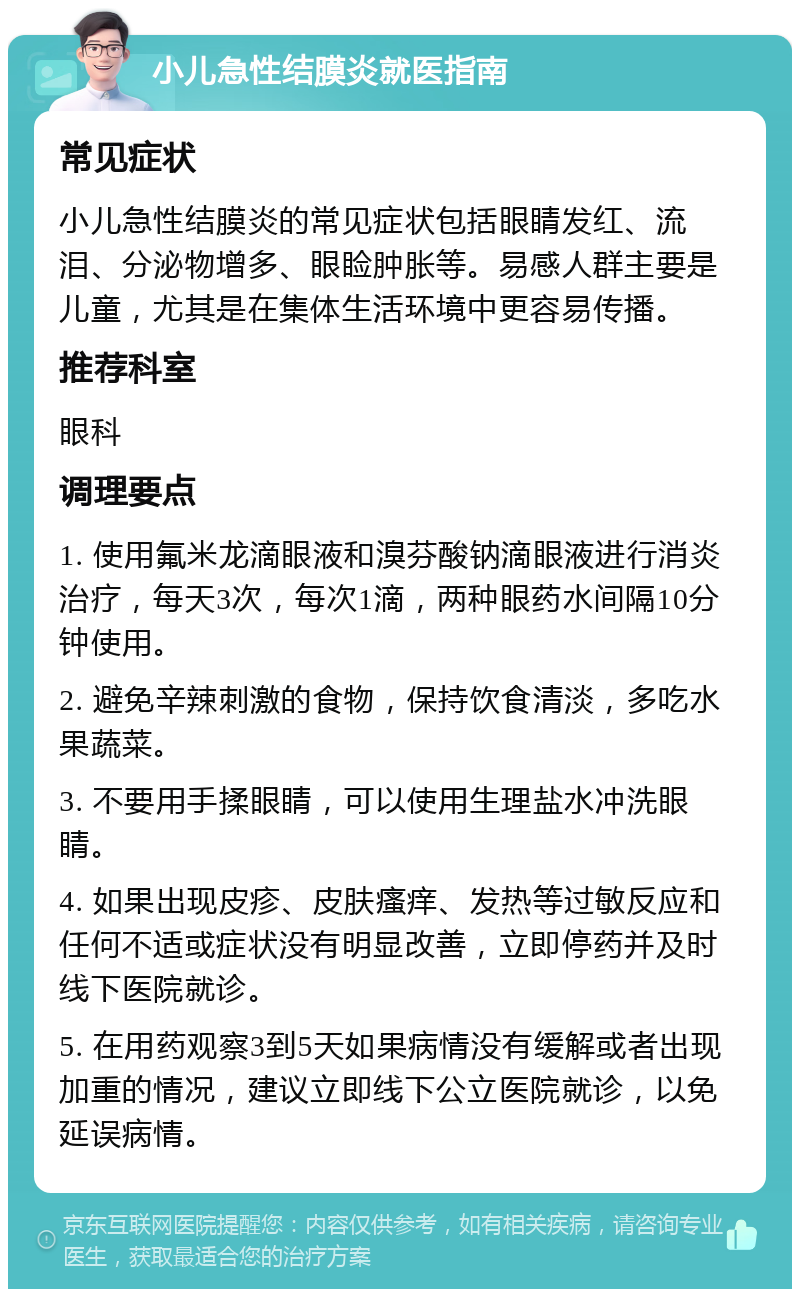 小儿急性结膜炎就医指南 常见症状 小儿急性结膜炎的常见症状包括眼睛发红、流泪、分泌物增多、眼睑肿胀等。易感人群主要是儿童，尤其是在集体生活环境中更容易传播。 推荐科室 眼科 调理要点 1. 使用氟米龙滴眼液和溴芬酸钠滴眼液进行消炎治疗，每天3次，每次1滴，两种眼药水间隔10分钟使用。 2. 避免辛辣刺激的食物，保持饮食清淡，多吃水果蔬菜。 3. 不要用手揉眼睛，可以使用生理盐水冲洗眼睛。 4. 如果出现皮疹、皮肤瘙痒、发热等过敏反应和任何不适或症状没有明显改善，立即停药并及时线下医院就诊。 5. 在用药观察3到5天如果病情没有缓解或者出现加重的情况，建议立即线下公立医院就诊，以免延误病情。