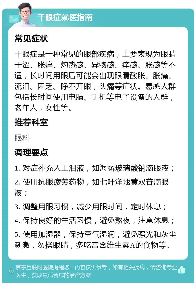 干眼症就医指南 常见症状 干眼症是一种常见的眼部疾病，主要表现为眼睛干涩、胀痛、灼热感、异物感、痒感、胀感等不适，长时间用眼后可能会出现眼睛酸胀、胀痛、流泪、困乏、睁不开眼，头痛等症状。易感人群包括长时间使用电脑、手机等电子设备的人群，老年人，女性等。 推荐科室 眼科 调理要点 1. 对症补充人工泪液，如海露玻璃酸钠滴眼液； 2. 使用抗眼疲劳药物，如七叶洋地黄双苷滴眼液； 3. 调整用眼习惯，减少用眼时间，定时休息； 4. 保持良好的生活习惯，避免熬夜，注意休息； 5. 使用加湿器，保持空气湿润，避免强光和灰尘刺激，勿揉眼睛，多吃富含维生素A的食物等。