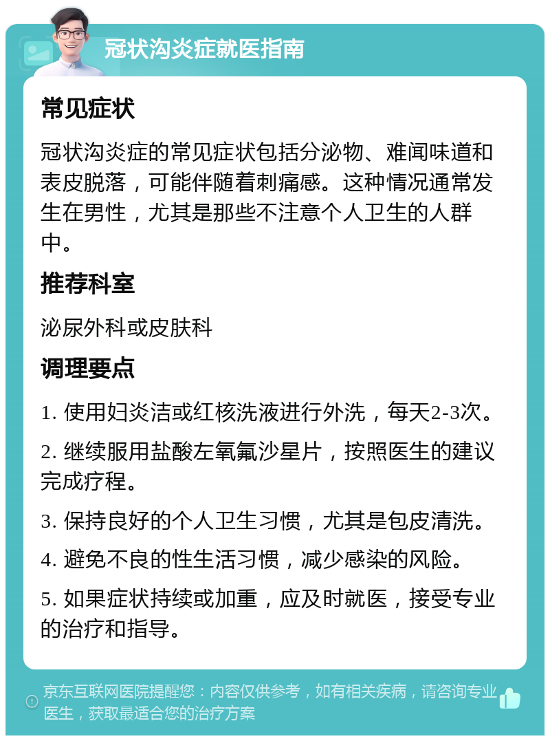 冠状沟炎症就医指南 常见症状 冠状沟炎症的常见症状包括分泌物、难闻味道和表皮脱落，可能伴随着刺痛感。这种情况通常发生在男性，尤其是那些不注意个人卫生的人群中。 推荐科室 泌尿外科或皮肤科 调理要点 1. 使用妇炎洁或红核洗液进行外洗，每天2-3次。 2. 继续服用盐酸左氧氟沙星片，按照医生的建议完成疗程。 3. 保持良好的个人卫生习惯，尤其是包皮清洗。 4. 避免不良的性生活习惯，减少感染的风险。 5. 如果症状持续或加重，应及时就医，接受专业的治疗和指导。