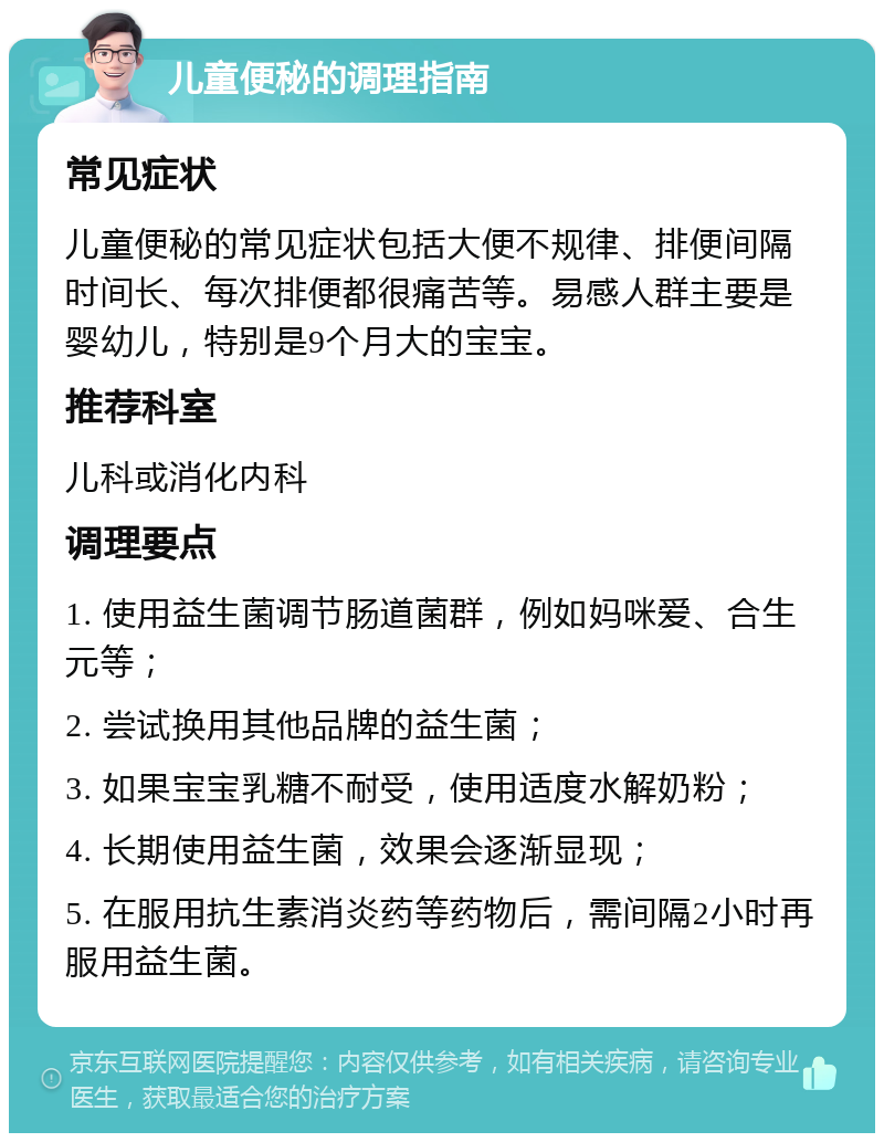 儿童便秘的调理指南 常见症状 儿童便秘的常见症状包括大便不规律、排便间隔时间长、每次排便都很痛苦等。易感人群主要是婴幼儿，特别是9个月大的宝宝。 推荐科室 儿科或消化内科 调理要点 1. 使用益生菌调节肠道菌群，例如妈咪爱、合生元等； 2. 尝试换用其他品牌的益生菌； 3. 如果宝宝乳糖不耐受，使用适度水解奶粉； 4. 长期使用益生菌，效果会逐渐显现； 5. 在服用抗生素消炎药等药物后，需间隔2小时再服用益生菌。