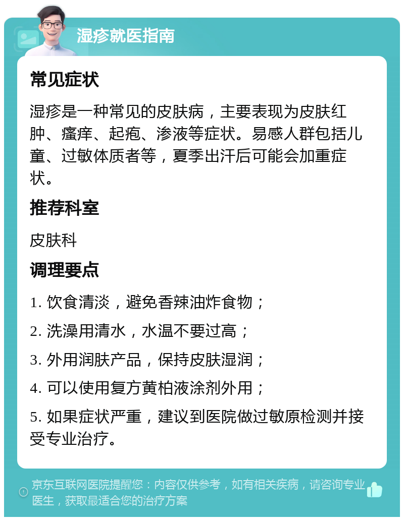 湿疹就医指南 常见症状 湿疹是一种常见的皮肤病，主要表现为皮肤红肿、瘙痒、起疱、渗液等症状。易感人群包括儿童、过敏体质者等，夏季出汗后可能会加重症状。 推荐科室 皮肤科 调理要点 1. 饮食清淡，避免香辣油炸食物； 2. 洗澡用清水，水温不要过高； 3. 外用润肤产品，保持皮肤湿润； 4. 可以使用复方黄柏液涂剂外用； 5. 如果症状严重，建议到医院做过敏原检测并接受专业治疗。