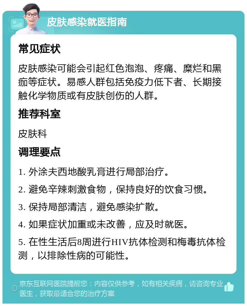 皮肤感染就医指南 常见症状 皮肤感染可能会引起红色泡泡、疼痛、糜烂和黑痂等症状。易感人群包括免疫力低下者、长期接触化学物质或有皮肤创伤的人群。 推荐科室 皮肤科 调理要点 1. 外涂夫西地酸乳膏进行局部治疗。 2. 避免辛辣刺激食物，保持良好的饮食习惯。 3. 保持局部清洁，避免感染扩散。 4. 如果症状加重或未改善，应及时就医。 5. 在性生活后8周进行HIV抗体检测和梅毒抗体检测，以排除性病的可能性。