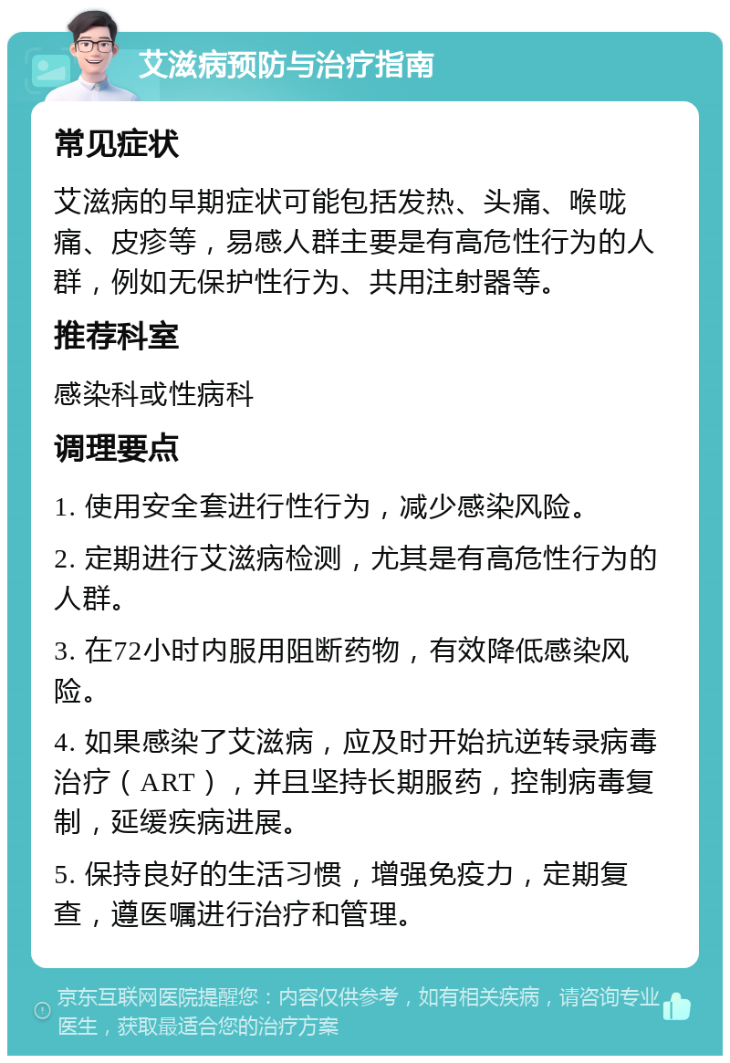 艾滋病预防与治疗指南 常见症状 艾滋病的早期症状可能包括发热、头痛、喉咙痛、皮疹等，易感人群主要是有高危性行为的人群，例如无保护性行为、共用注射器等。 推荐科室 感染科或性病科 调理要点 1. 使用安全套进行性行为，减少感染风险。 2. 定期进行艾滋病检测，尤其是有高危性行为的人群。 3. 在72小时内服用阻断药物，有效降低感染风险。 4. 如果感染了艾滋病，应及时开始抗逆转录病毒治疗（ART），并且坚持长期服药，控制病毒复制，延缓疾病进展。 5. 保持良好的生活习惯，增强免疫力，定期复查，遵医嘱进行治疗和管理。