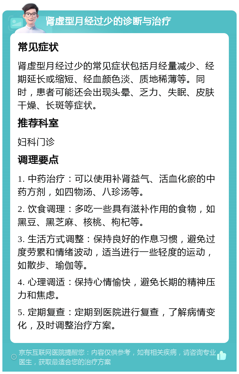 肾虚型月经过少的诊断与治疗 常见症状 肾虚型月经过少的常见症状包括月经量减少、经期延长或缩短、经血颜色淡、质地稀薄等。同时，患者可能还会出现头晕、乏力、失眠、皮肤干燥、长斑等症状。 推荐科室 妇科门诊 调理要点 1. 中药治疗：可以使用补肾益气、活血化瘀的中药方剂，如四物汤、八珍汤等。 2. 饮食调理：多吃一些具有滋补作用的食物，如黑豆、黑芝麻、核桃、枸杞等。 3. 生活方式调整：保持良好的作息习惯，避免过度劳累和情绪波动，适当进行一些轻度的运动，如散步、瑜伽等。 4. 心理调适：保持心情愉快，避免长期的精神压力和焦虑。 5. 定期复查：定期到医院进行复查，了解病情变化，及时调整治疗方案。