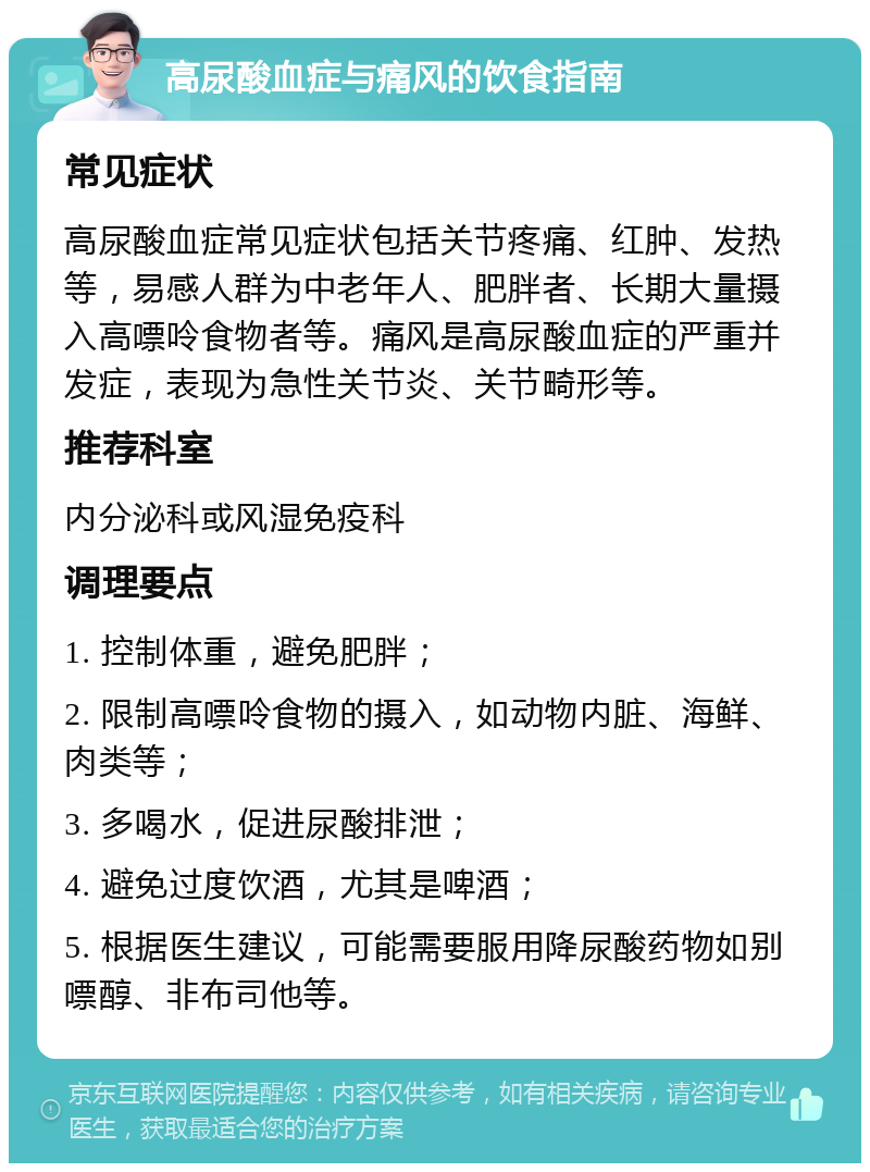 高尿酸血症与痛风的饮食指南 常见症状 高尿酸血症常见症状包括关节疼痛、红肿、发热等，易感人群为中老年人、肥胖者、长期大量摄入高嘌呤食物者等。痛风是高尿酸血症的严重并发症，表现为急性关节炎、关节畸形等。 推荐科室 内分泌科或风湿免疫科 调理要点 1. 控制体重，避免肥胖； 2. 限制高嘌呤食物的摄入，如动物内脏、海鲜、肉类等； 3. 多喝水，促进尿酸排泄； 4. 避免过度饮酒，尤其是啤酒； 5. 根据医生建议，可能需要服用降尿酸药物如别嘌醇、非布司他等。