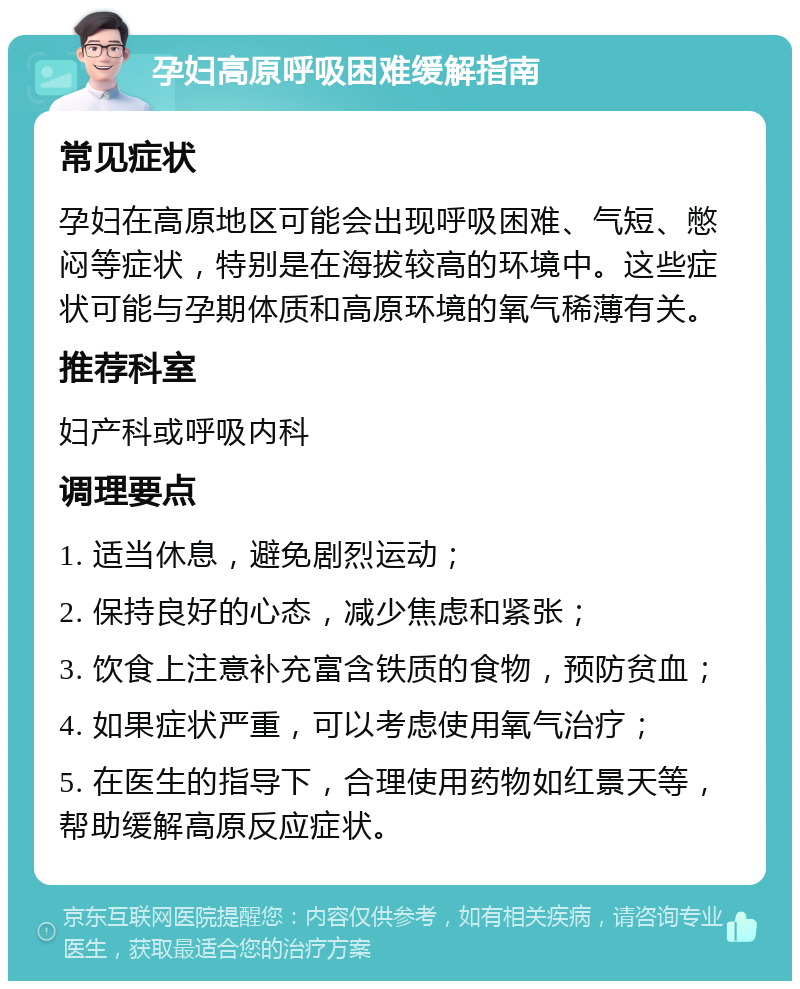 孕妇高原呼吸困难缓解指南 常见症状 孕妇在高原地区可能会出现呼吸困难、气短、憋闷等症状，特别是在海拔较高的环境中。这些症状可能与孕期体质和高原环境的氧气稀薄有关。 推荐科室 妇产科或呼吸内科 调理要点 1. 适当休息，避免剧烈运动； 2. 保持良好的心态，减少焦虑和紧张； 3. 饮食上注意补充富含铁质的食物，预防贫血； 4. 如果症状严重，可以考虑使用氧气治疗； 5. 在医生的指导下，合理使用药物如红景天等，帮助缓解高原反应症状。