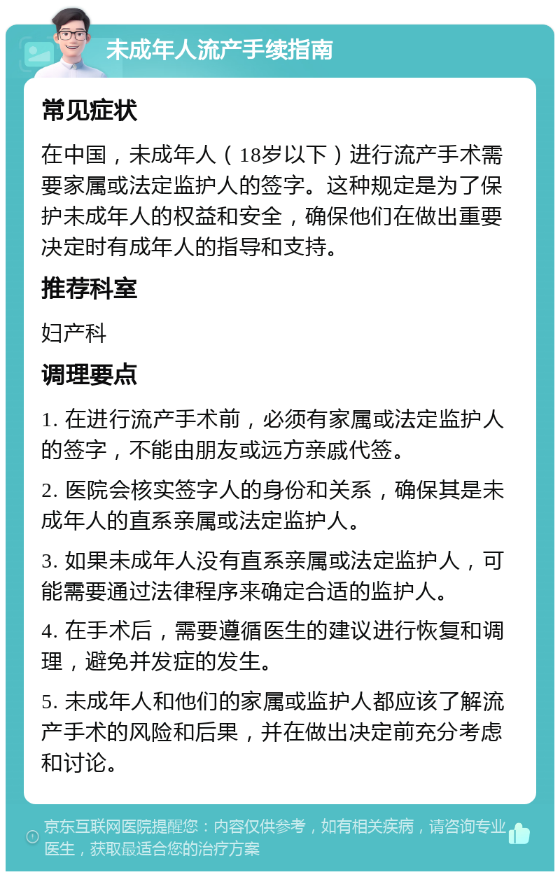 未成年人流产手续指南 常见症状 在中国，未成年人（18岁以下）进行流产手术需要家属或法定监护人的签字。这种规定是为了保护未成年人的权益和安全，确保他们在做出重要决定时有成年人的指导和支持。 推荐科室 妇产科 调理要点 1. 在进行流产手术前，必须有家属或法定监护人的签字，不能由朋友或远方亲戚代签。 2. 医院会核实签字人的身份和关系，确保其是未成年人的直系亲属或法定监护人。 3. 如果未成年人没有直系亲属或法定监护人，可能需要通过法律程序来确定合适的监护人。 4. 在手术后，需要遵循医生的建议进行恢复和调理，避免并发症的发生。 5. 未成年人和他们的家属或监护人都应该了解流产手术的风险和后果，并在做出决定前充分考虑和讨论。